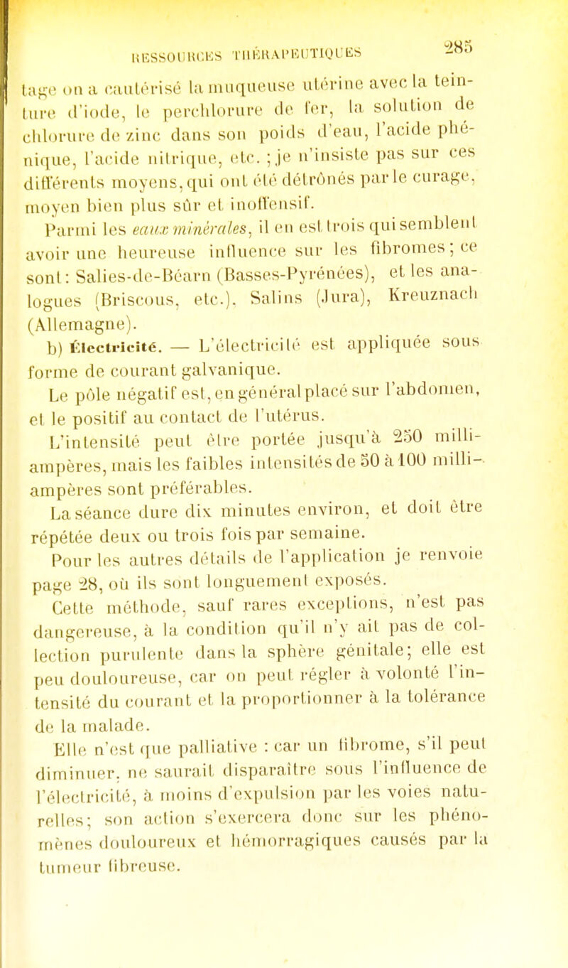 lŒSSOlllU'.KS TlllUtAl'KUTlOL'IiS -^ la^e on a cauléfisé la iiuKiiiousi' ulorine avec la tein- (ui-e d'iode, le perchloi-ui-e do Ter, la, soluUon de cidonii'c de zinc dans son poids d'eau, l'acide phé- niqiie, l'acide nitrique, etc. ;je n'insiste pas sur ces ditVéï'ents moyens,qui ont élé détrônés parle curafj;e, moyen hien plus sûr et inollensil'. Parmi les eaux minérales, il en est Irois qui semblent avoir une heureuse influence sur les fibromes ; ce sont: Salies-de-Béarn (Basses-Pyrénées), et les ana- logues (Briscous, etc.). Salins (Jura), Kreuznach (Allemagne). b) KlccU'lcité. — L'électricilé est appliquée sous forme de courant galvanique. Le pôle négatif est, en général placé sur l'abdomen, el le positif au contact de l'utérus. L'intensité peut être portée jusqu'à 230 milli- ampères, mais les faibles intensités de 50 à 100 milli- ampères sont préférables. La séance dure dix minutes environ, et doit être répétée deux ou trois fois par semaine. Pour les autres détails de l'application je renvoie page -i8, où ils sont longuement exposés. Cette méthode, sauf rares exceptions, n'est pas dangereuse, à la condition qu'il n'y ait pas de col- lection purulente dans la sphère génitale; elle est peu douloureuse, car on peut régler à volonté l'in- tensité du courant et la proportionner à la tolérance de la malade. Elle n'est que palliative : car un librome, s'il peut diminuer, ne saurait disparaître sous l'iniluence de l'électricité, h moins d'expulsion parles voies natu- ' relies; son action s'exercera donc sur les phéno- mènes douloureux et hémorragiques causés par la tumeur (ibrcuse.