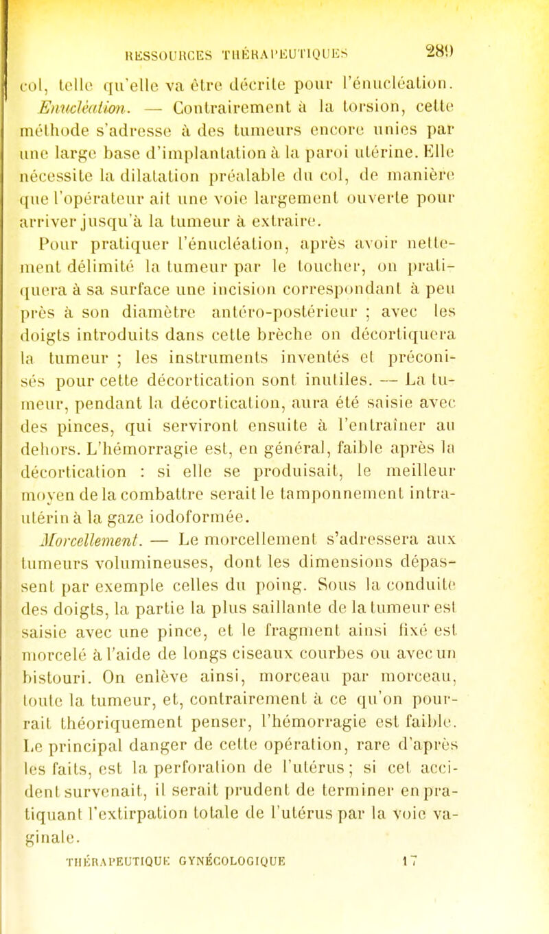 KliSSOUnCES TUKKAl'liUTlOUIi^ 280 c-ol, U'Ue qirelle va être décrite pour rénucléaLion. EnncJéation. — Contrairemonl à la torsion, cette méthode s'adresse à des tumeurs encore unies par une large base d'implantation à la paroi utérine. Elle nécessite la dilatation préalable du col, de manière que l'opérateur ait une voie largement ouverte pour arriver jusqu'à la tumeur à extraire. Pour pratiquer l'énucléation, après avoir nette- ment délimité la tumeur par le toucher, on prati- quera à sa surface une incision correspondant à peu près à son diamètre antéro-postérieur ; avec les doigts introduits dans cette brèche on décortiquera hi tumeur ; les instruments inventés et préconi- sés pour cette décortication sont inutiles. — La tu- meur, pendant la décortication, aura été saisie avec des pinces, qui serviront ensuite à l'entraîner au dehors. L'hémorragie est, en général, faible après la décortication : si elle se produisait, le meilleur moyen de la combattre seraitle tamponnement intra- utérin à la gaze iodoformée. Morcellement. — Le morcellement s'adressera aux tumeurs volumineuses, dont les dimensions dépas- sent par exemple celles du poing. Sous la conduite des doigts, la partie la plus saillante de la tumeur est saisie avec une pince, et le fragment ainsi fixé est morcelé à l'aide de longs ciseaux courbes ou avec un bistouri. On enlève ainsi, morceau par morceau, toute la tumeur, et, contrairement à ce qu'on pour- rait théoriquement penser, l'hémorragie est faible. Le principal danger de cette opération, rare d'après les faits, est la perforation de l'utérus; si cet acci- dent survenait, il serait prudent de terminer en pra- tiquant l'extirpation totale de l'utérus par la voie va- ginale. THÉRAPEUTIQUK GYNÉCOLOCIQUE 17