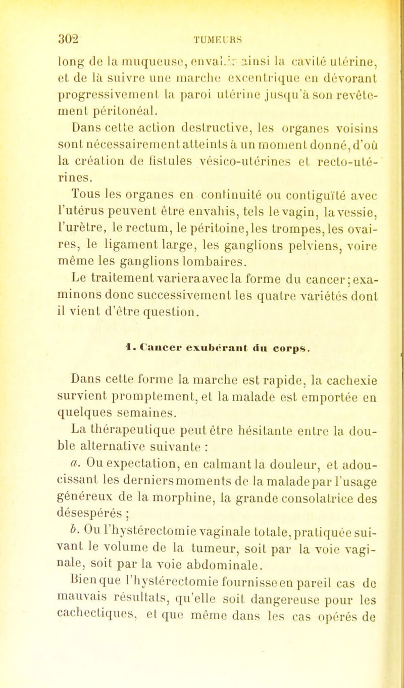 long de la muqueuse, envai.'; ainsi la cavité utérine, et de là suivi'e une niarclie excentrique en dévorant progressivement la paroi utérine jusqu'à son revête- ment péritonéal. Dans cette action destructive, les organes voisins sont nécessairement atteints à un rnouient donné, doù la création de fistules vésico-utérines et recto-uté- rines. Tous les organes en continuité ou contiguïté avec l'utérus peuvent être envahis, tels le vagin, laA'essie, l'urètre, le rectum, le péritoine, les trompes, les ovai- res, le ligament large, les ganglions pelviens, voire même les ganglions lombaires. Le traitement varieraavecla forme du cancer;exa- minons donc successivement les quatre variétés dont il vient d'être question. '1. Cancer exubérant du corps. Dans cette forme la marche est rapide, la cachexie survient promptement, et la malade est emportée en quelques semaines. La thérapeutique peut être hésitante entre la dou- ble alternative suivante : a. Ou expeclation, en calmant la douleur, et adou- cissant les derniers moments de la malade par l'usage généreux de la morphine, la grande consolatrice des désespérés ; h. Ou l'hystérectomie vaginale totale, pratiquée sui- vant le volume de la tumeur, soit par la voie vagi- nale, soit par la voie abdominale. Bien que l'hystérectomie fournisse en pareil cas de mauvais résultats, qu'elle soit dangereuse pour les cachectiques, et que même dans les cas opérés de