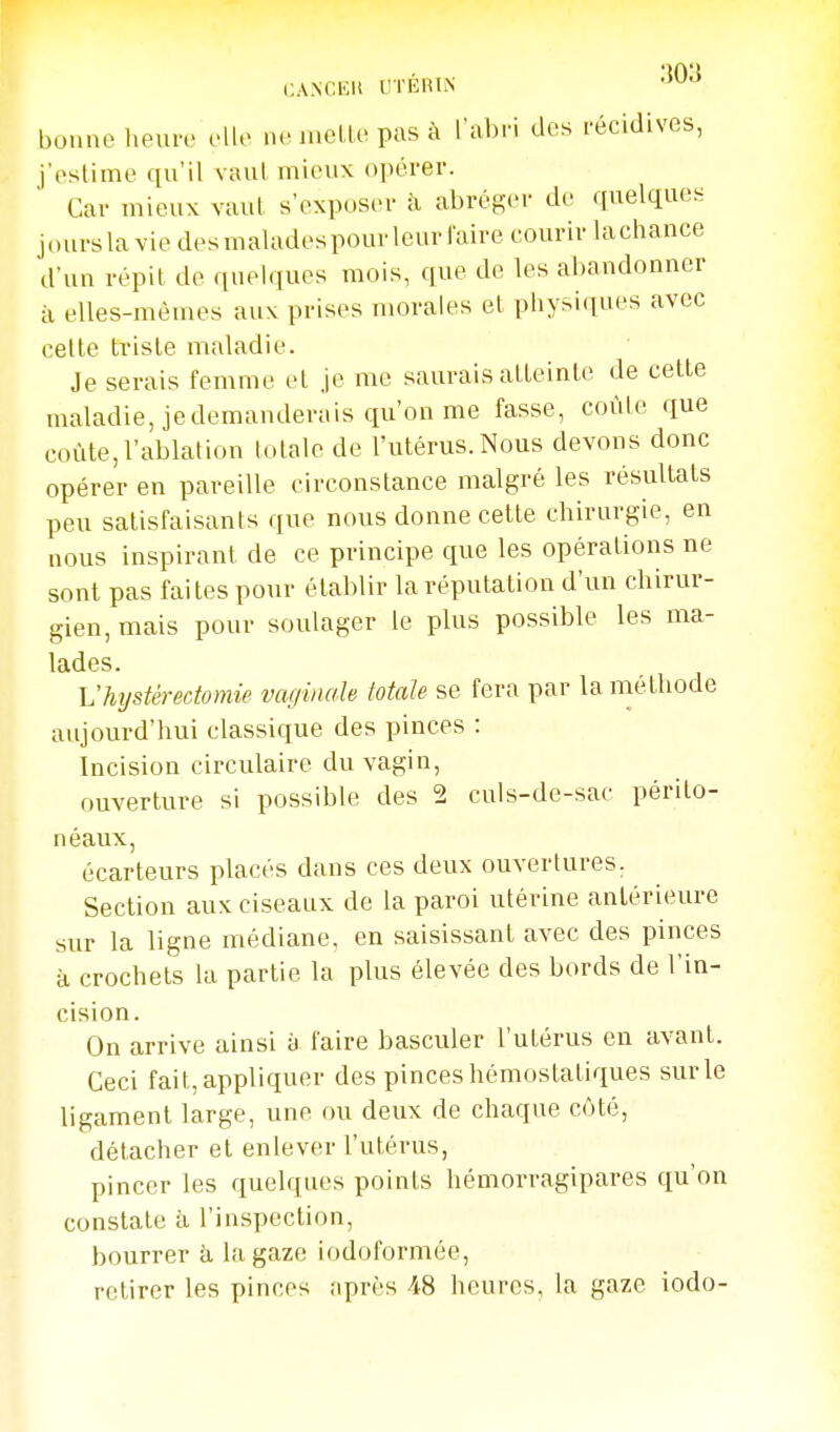 CA.NCIili UTÉRIN '^^^ bonne lieure elle ne melle pas à l'abri des récidives, j'eslime qu'il vaul mieux opérer. Cav mieux vaut s'exposer à abréger de quelques joursla vie desmaladespourleurfaire couriv lachance d'un répit de quelques mois, que de les abandonner il elles-mêmes auv prises morales et physiques avec celle triste maladie. Je serais femme et je me saurais atteinte de celle maladie, je demanderais qu'on me fasse, coûte que coûte, l'ablation totale de l'utérus. Nous devons donc opérer en pareille circonstance malgré les résultats peu satisfaisants que nous donne cette chirurgie, en nous inspirant de ce principe que les opérations ne sont pas faites pour établir la réputation d'un chirur- gien, mais pour soulager le plus possible les ma- lades. Vhystèredomie vaginale totale se fera par la méthode aujourd'hui classique des pinces : Incision circulaire du vagin, ouverture si possible des 2 culs-de-sac périlo- néaux, écarteurs placés dans ces deux ouvertures. Section aux ciseaux de la paroi utérine antérieure sur la ligne médiane, en saisissant avec des pinces à crochets la partie la plus élevée des bords de l'in- cision. On arrive ainsi à faire basculer l'utérus en avant. Ceci fait, appliquer des pinces hémostatiques sur le ligament large, une ou deux de chaque côté, détacher et enlever l'utérus, pincer les quelques points hémorragipares qu'on constate à l'inspection, bourrer k la gaze iodoformée, retirer les pinces après 48 heures, la gaze iodo-