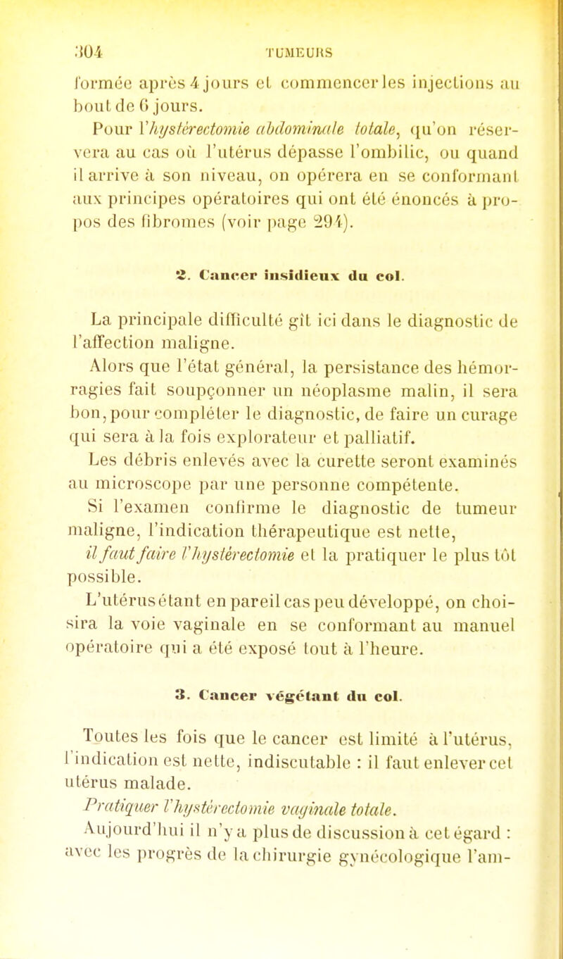 i'ormée après 4 jours et commencer les injections au bout de 6 jours. Pour Vhystérectomie abdominale totale^ ({u'on réser- vera au cas où l'utérus dépasse l'ombilic, ou quand il arrive à son niveau, on opérera en se conformanl aux principes opératoires qui ont été énoncés à pro- pos des fibromes (voir page 294). 'î. Cancer insidieux du col. La principale dilTiculté git ici dans le diagnostic de l'afTection maligne. Alors que l'état général, la persistance des hémor- ragies fait soupçonner un néoplasme malin, il sera bon, pour compléter le diagnostic, de faire un curage qui sera à la fois explorateur et palliatif. Les débris enlevés avec la curette seront examinés au microscope par une personne compétente. Si l'examen confirme le diagnostic de tumeur maligne, l'indication thérapeutique est nette, il faut faire Vhystérectomie el la pratiquer le plus tôt possible. L'utérusétant en pareil cas peu développé, on choi- sira la voie vaginale en se conformant au manuel opératoire qui a été exposé tout à l'heure. 3. Cancer végétant du col. Toutes les fois que le cancer est limité à l'utérus, l'indication est nette, indiscutable : il faut enlever cet utérus malade. Pratiquer Vhystérectomie vayinale totale. Aujourd'hui il n'y a plus de discussion à cet égard : avec les progrès de la chirurgie gynécologique l'am-