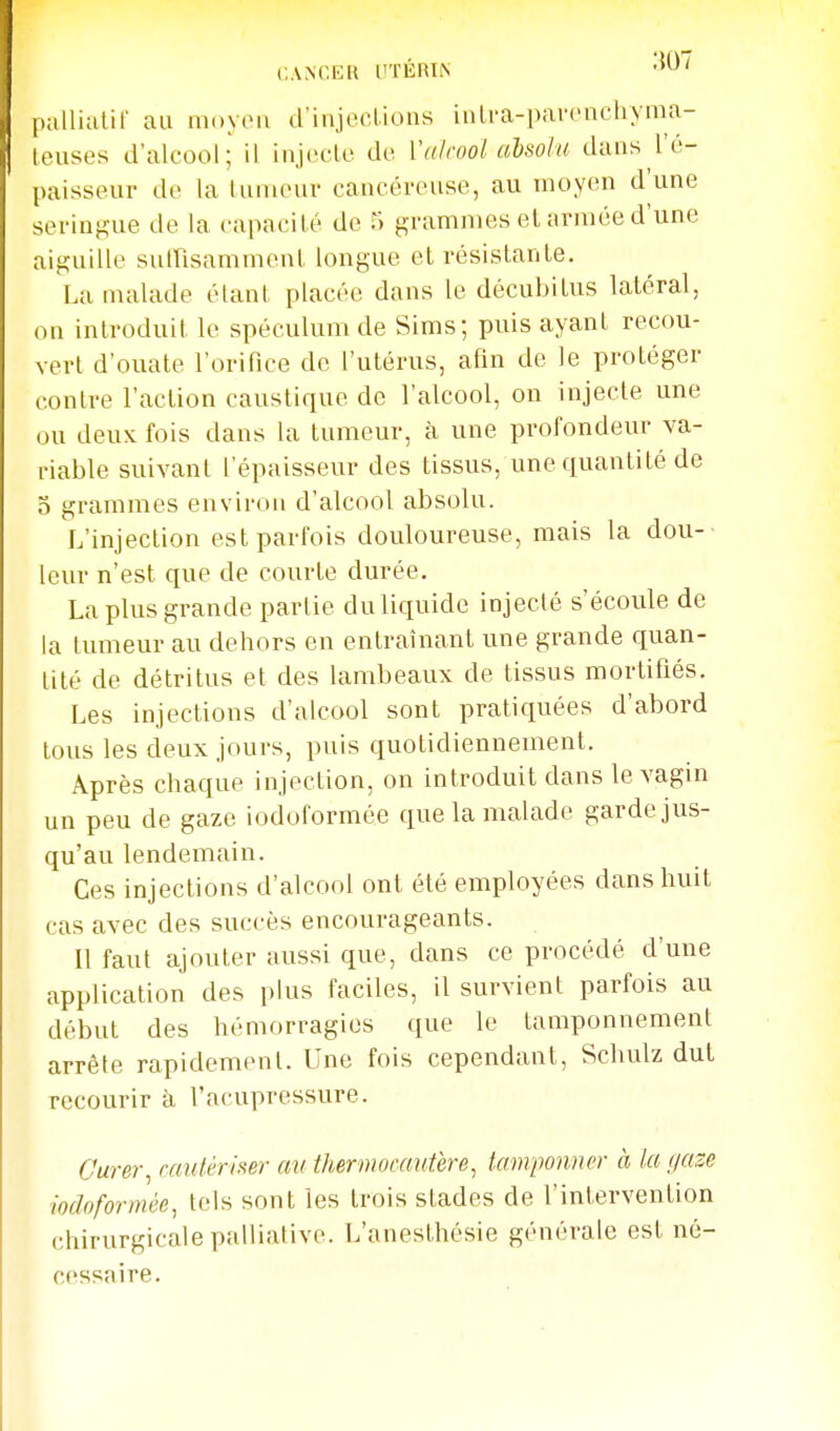 CANCER l'TÉRIiN pjilliatir au moyeu d'injections inlra-parenchyma- leuses d'alcool; il injecte de Valcool alsola dans l'é- paisseur de la luiueur cancéreuse, au nioy('n d'une seringue de la capacité de r; grammes el armée d'une aiguille suirisammenl longue et résistante. La malade étant placée dans le décubitus latéral, on introduit le spéculum de Sims; puis ayant recou- vert d'ouate l'orifice de l'utérus, afin de le protéger contre l'action caustique de l'alcool, on injecte une ou deux fois dans la tumeur, à une profondeur va- riable suivant l'épaisseur des tissus, une quantité de o grammes environ d'alcool absolu. L'injection est parfois douloureuse, mais la dou-' leur n'est que de courte durée. La plus grande partie du liquide injecté s'écoule de la tumeur au dehors en entraînant une grande quan- tité de détritus et des lambeaux de tissus mortifiés. Les injections d'alcool sont praticiuées d'abord tous les deux jours, puis quotidiennement. Après chaque injection, on introduit dans le vagin un peu de gaze iodoformée que la malade garde jus- qu'au lendemain. Ces injections d'alcool ont été employées dans huit cas avec des succès encourageants. Il faut ajouter aussi que, dans ce procédé d'une application des plus faciles, il survient parfois au début des hémorragies que le tamponnement arrête rapidement. Une fois cependant, Schulz dut recourir à l'acupressure. Curer^ raulérim' an thermocautère^ tamponner à la gaze iodoformée, tels sont les trois stades de l'intervention chirurgicale palliative. L'anesthésie générale est né- cessaire.