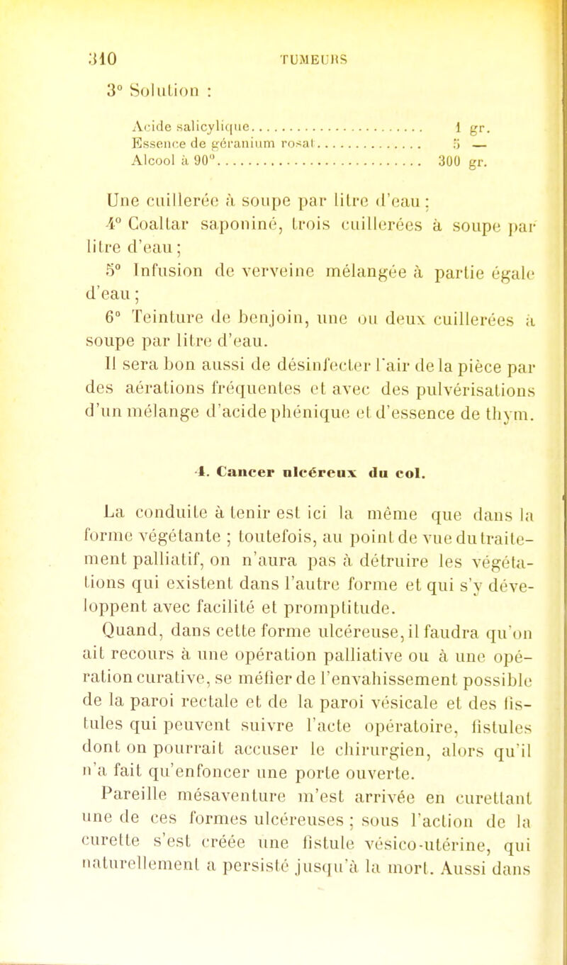 3° SoluLioii : Aride .salicyli(|ue Essence de géranium rosi Alcool à 90 300 gr. 1 gr. Une cuillerée à soupe par lilre d'eau; 4° Coaltar saponiné, trois cuillerées à soupe par litre d'eau ; 5° Infusion de verveine mélangée à partie égale d'eau ; 6° Teinture de benjoin, une un deux cuillerées à soupe par litre d'eau. Il sera bon aussi de désinfecter fair de la pièce par des aérations fréquentes et avec des pulvérisations d'un mélange d'acide phénique et d'essence de thym. La conduite à tenir est ici la même que dans la forme végétante ; toutefois, au point de vue du traite- ment palliatif, on n'aura pas à détruire les végéta- tions qui existent dans l'autre forme et qui s'y déve- loppent avec facilité et promptitude. Quand, dans cette forme ulcéreuse, il faudra qu'on ait recours à une opération palliative ou à une opé- ration curative, se métier de l'envahissement possible de la paroi rectale et de la paroi vésicale et des iis- tules qui peuvent suivre l'acte opératoire, fistules dont on pourrait accuser le chirurgien, alors quil n'a fait qu'enfoncer une porte ouverte. Pareille mésaventure m'est arrivée en eurettanl une de ces formes ulcéreuses ; sous l'action de la curette s'est créée une fistule vésico-utérine, qui naturellement a persisté jusqu'à la mort. Aussi dans •4. Cancer nlcéreux du col.