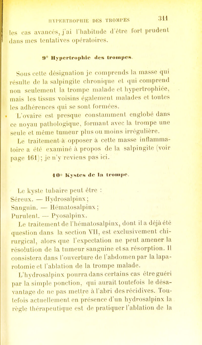 Il VI'KliTKOl'IlU': OKS THOMI'ES Oll les cas avancés, j'ai riiahilude d'être ('(Mi i)rudenL dans mes Icnlalivos opéraLoires. î» Hypertrophie «les trompes. Sons celle dési,u,naUon je comprends la niasse qui rcsulle de la salpingile chronique eL (jui comprend non seulemenl la trompe malade et hypertrophiée, mais les tissus voisins également malades et toutes les adhérences qui se sont formées. L'ovaire esl presque constamment englobé dans ce noyau pathologique, formant avec la trompe une seule et même tumeur plus ou moins irrégulière. Le traitement à opposer à cette masse inflamma- toire a été examiné à propos de la salpingite (voir page 161); je n'y reviens pas ici. 10» Kystes de la trompe. Le kyste tubaire peut être : Séreux. — Hydrosalpinx ; Sanguin. — Hématosalpinx ; Purulent. — Pyosalpinx. Le traitement de l'hématosalpinx, dont lia déjà été question dans la section VII, est exclusivement chi- rurgical, alors que l'expectation ne peut amener la résolution de la tumeur sanguine et sa résorption, il consistera dans l'ouverture de l'abdomen par la lapa- rotomie et l'abUvtion de la trompe malade. L'Iiydrosalpinx pourra dans certains cas être guéri par la simple ponction, qui aurait toutefois le désa- vantage de ne pas mettre à l'abri des récidives. Tou- tefois actuellement en présence d'un hydrosalpinx la règle thérapeutique est (h^ pratiquer l'ablation de la