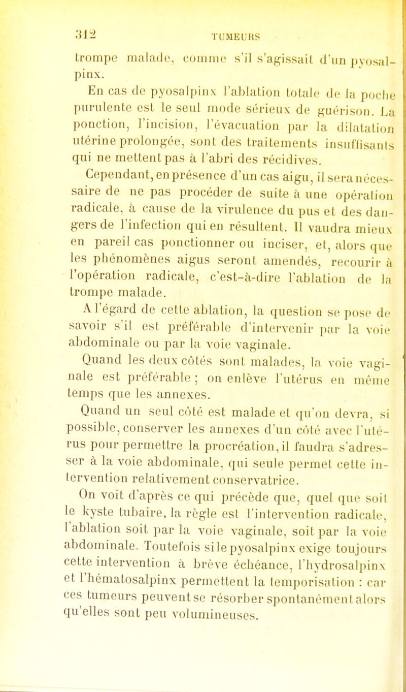 trompe malade, comme s'il s'agissait d'un jjyosai- pinx. En cas de pyosalpinx l'ablation totale de la pocli.' purulente est le seul mode sérieux de guérison. La ponction, l'incision, l'évacuation par la dilatation utérine prolongée, sont des traitements insullisanis qui ne mettent pas à l'abri des récidives. Cependant, en présence d'un cas aigu, il sera néces- saire de ne pas procéder de suite à une opéralion radicale, h cause de la virulence du pus et des dan- gers de l'infection qui en résultent. Il vaudra mieux en pareil cas ponctionner ou inciser, et, alors que les phénomènes aigus seront amendés, recourir à l'opération radicale, c'est-à-dire l'ablation de la trompe malade. A l'égard de cette ablation, la question se pose de savoir s'il est préférable d'intervenir par la voie abdominale ou par la voie vaginale. Quand les deux côtés sont malades, la voie vagi- nale est préférable ; on enlève l'utérus en même temps que les annexes. Quand un seul côté est malade et ([u'on devra, si possible, conserver les annexes d'un côté avec l'uté- rus pour permettre In procréation, il faudra s'adres- ser à la voie abdominale, qui seule permet cette in- tervention relativement conservatrice. On voit d'après ce qui précède que, quel que soi! le kyste tubaire. la règle est l'intervention radicale, l'ablation soit par la voie vaginale, soit par la voie abdominale. Toutefois silepyosalpinx exige toujours cette intervention à brève échéance, l'hydrosalpinx et l'hématosalpinx permettent la temporisation : car ces tumeurs peuventse résorber spontanément alors qu'elles sont peu volumineuses.