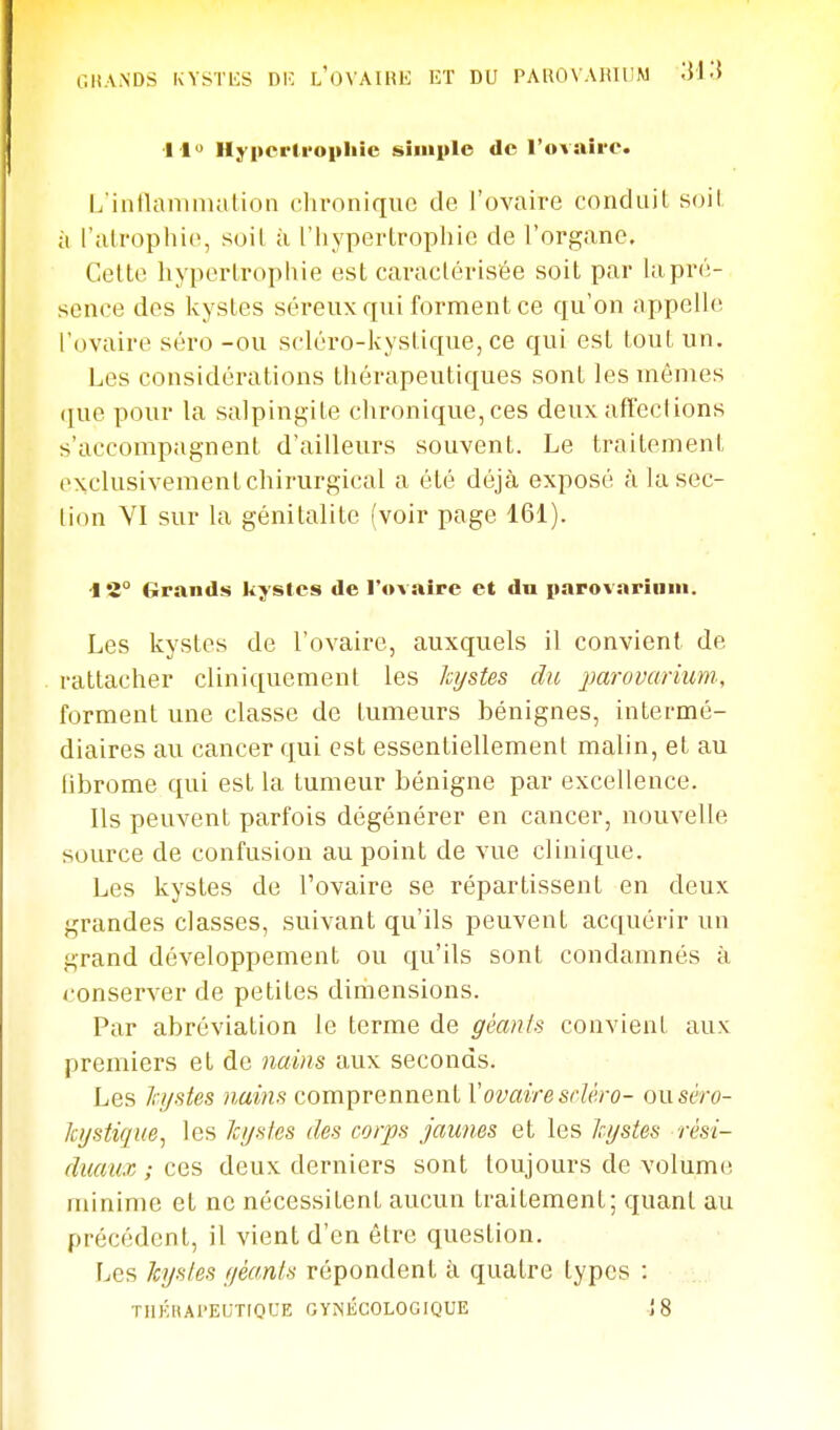 C.HAiNDS KYSTES DK LOVAIHK ET DU PAUOVAHIUM 'M'-i 1 1 Hypcrlropliic siiiiplo de l'ovan'o. L'iiitlammation chronique de l'ovaire concitiil S(jil ;i l'atrophie, soil à l'hypertrophie de l'organe. Celte hypertrophie est cai-aclérisée soit par lapré- sence des kystes séreux qui forment ce qu'on appelle l'ovaire séro -ou scléro-kystique, ce qui est tout un. l^es considérations thérapeutiques sont les mêmes ([ue pour la salpingite chronique, ces deux affections s'accompagnent d'ailleurs souvent. Le traitement exclusivement chirurgical a été déjà exposé à la sec- lion VI sur la génitalite (voir page 161). ■i 'i° Grands kystes de l'ovaire et du parovarinin. Les kystes de l'ovaire, auxquels il convient de rattacher cliniquement les hjstes du jjarovarium., forment une classe de tumeurs bénignes, intermé- diaires au cancer qui est essentiellement malin, et au librome qui est la tumeur bénigne par excellence. Ils peuvent parfois dégénérer en cancer, nouvelle source de confusion au point de vue clinique. Les kystes de l'ovaire se répartissent en deux grandes classes, suivant qu'ils peuvent acquérir un grand développement ou qu'ils sont condamnés à conserver de petites diriiensions. Par abréviation le terme de géants convient aux premiers et de 7iains aux seconds. Les Jrijsies ?iui7is com])rennenlVovaire srîêro- ou séro- ki/stique, les Jci/sles des corps jaunes et les Jci/stes rêsi- dmux ; ces deux derniers sont toujours de volume minime et ne nécessitent aucun traitement; quant au précédent, il vient d'en être question. Les kystes f/éants répondent à quatre types : TIlKflAl'ECTIQCE GYNÉCOLOGIQUE {8