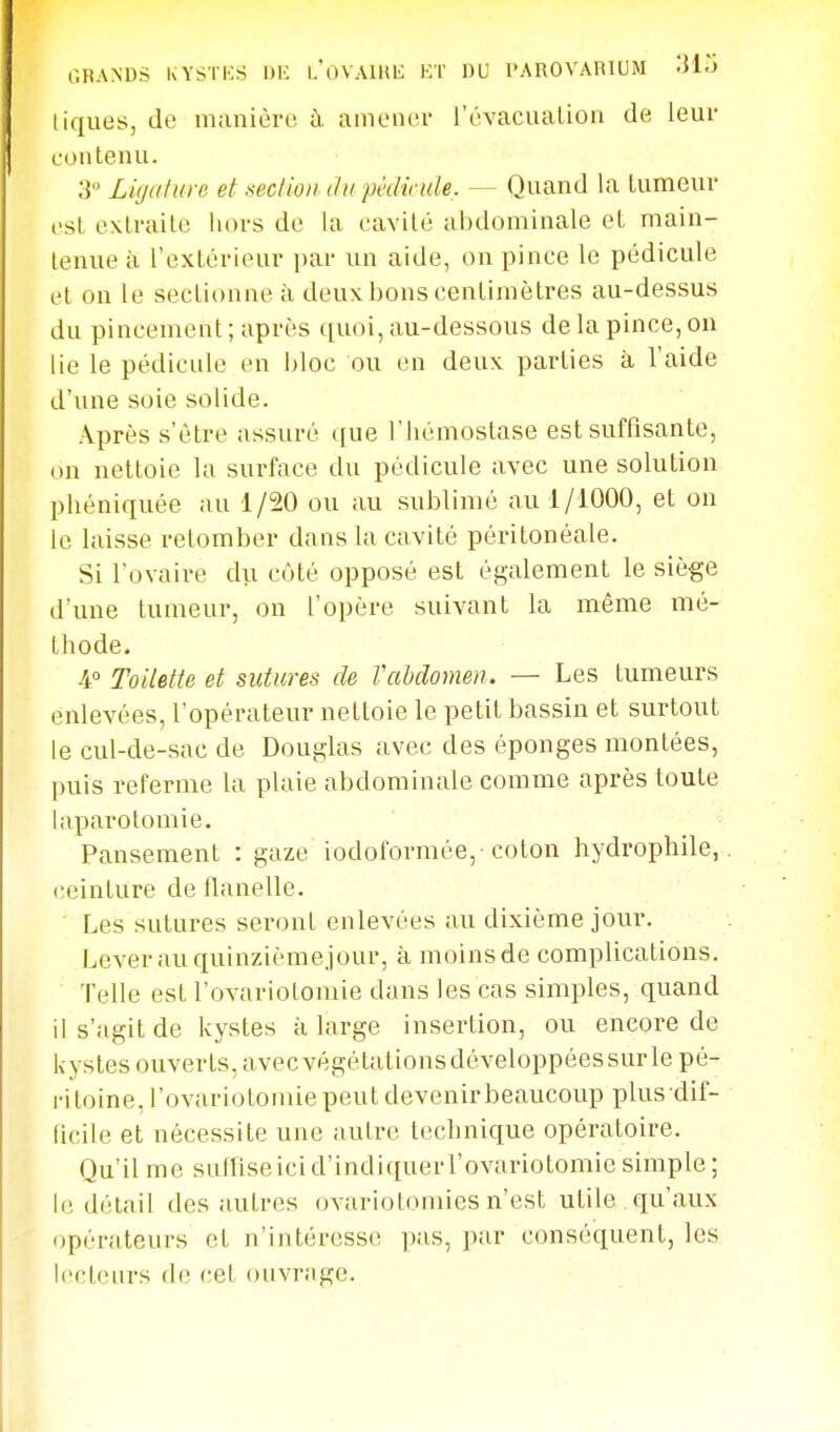 GRANDS IvYSTKS \)K u'oVAlHl!: KT DU PAROVARIUM 'Mo tiques, de manière à amener l'évacuation de leur contenu. 3 Ligature et section du pèdimle. — Quand la tumeur est extraite hors de la cavité abdominale et main- tenue à l'extérieur par un aide, on pince le pédicule et on le sectionne à deuxbonscentimètres au-dessus du pincement ; après quoi, au-dessous de la pince, ou lie le pédicule en bloc ou en deux parties à l'aide d'une soie solide. Après s'être assuré que l'hémostase est suffisante, on nettoie la surface du pédicule avec une solution phéniquée au 1/20 ou au sublimé au 1/1000, et on le laisse retomber dans la cavité péritonéale. Si l'ovaire du côté opposé est également le siège d'une tumeur, on l'opère suivant la même mé- thode. 4° Toilette et sutures de VcMonien. — Les tumeurs enlevées, l'opérateur nettoie le petit bassin et surtout le cul-de-sac de Douglas avec des éponges montées, puis referme la plaie abdominale comme après toute hiparotomie. Pansement : gaze iodoformée,-coton hydrophile,, ceinture de flanelle. Les sutures seront enlevées au dixième jour. Lever au quinzièmejour, à moins de complications. Telle est l'ovariotomie dans les cas simples, quand il s'agit de kystes à large insertion, ou encore de kystes ouverts, avecvégétationsdéveloppéessurle pé- ritoine, l'ovariotomie peut devenirbeaucoup plusdif- licile et nécessite une autre technique opératoire. Qu'il me sufFiseici d'indiquerl'ovariotomie simple ; le détail des autres ovariotomies n'est utile , qu'aux opérateurs et n'intéresse pas, par conséquent, les lecteurs do cet onvriige.