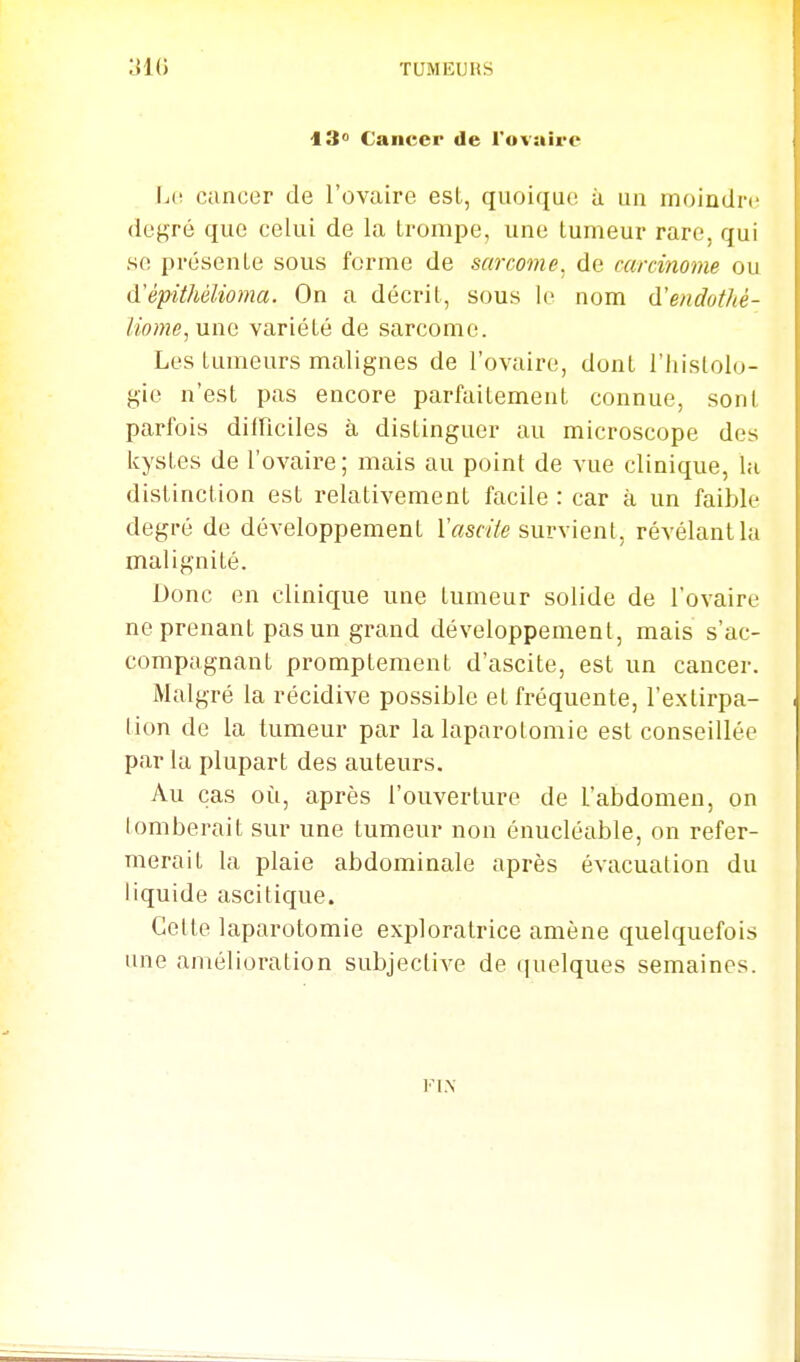 13 Cancer de l'ovaire L(! cancer de l'ovaire est, quoique ii un moindre degré que celui de la trompe, une tumeur rare, qui se présente sous ferme de sarcome, de carcinome ou (ïépithélioma. On a décrit, sous le nom (ïendothé- Uome, une variété de sarcome. Les tumeurs malignes de l'ovaire, dont i'Iiislolo- gie n'est pas encore parfaitement connue, sont parfois diinciles à distinguer au microscope des icystes de l'ovaire; mais au point de vue clinique, lu distinction est relativement facile : car à un faible degré de développement r«s«7e survient, révélant la malignité. Donc en clinique une tumeur solide de l'ovaire ne prenant pas un grand développement, mais s'ac- compagnant promptement d'ascite, est un cancer. Malgré la récidive possible et fréquente, l'extirpa- tion de la tumeur par la laparotomie est conseillée par la plupart des auteurs. Au cas où, après l'ouverture de l'abdomen, on tomberait sur une tumeur non énucléable, on refer- merait la plaie abdominale après évacuation du liquide ascitique. Cette laparotomie exploratrice amène quelquefois une amélioration subjective de ((uelques semaines. FIN