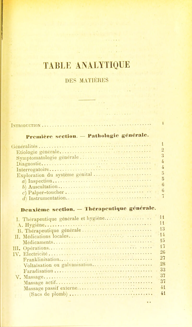 DES MATIÈRES Introduction •. ' Première section. — Pathologie générale. (généralités ^ Etiologie générale ~ Symptomatologie générale . : ^ Diagnostic • ■ • ■ Interrogatoire Exploration du système génital , 5 a) Inspection ^ h) Auscultation • ■ _ c) Palper-toucher • • ^ d) Instrumentation • ■ ' Deuxième section. — Tliéranentique générale. I. Thérapeutique générale et hygiène.. H A. Hygiène B. Thérapeutique générale 13 II. Médications locales Médicaments ' III. Opérations IV. Electricité 26 FrankliniBation 27 Voltaisation ou galvanisation.. 28 Faradisation ■ 33 V. Massage , 37 Massage actif • 37 ÏNIassage passif externe -il (Sacs de plomb) ' 41