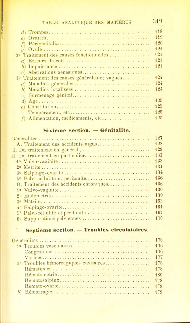 d) Trompes 118 e) Ovaires 119 f) Périgénitalia 120 ,,} Ovule 121 3'' Traitement des causes fonctionnelles 121 a) Mrreurs de coït 121 b) Impuissance 121 c) Aberrations génésiqucs i Traitement des causes générales et vagues 124 a) Maladies générales 124 b) Maladies localisées 124 c) Surmenage génital (/) Age 125 e) Constitution 125 Tempérament, etc 125 f) Alimentation, médicaments, etc 125 Sixième section. — Génitalile. Généralités 12T A. Traitement des accidents aigus.. 128 I. Du traitement en général 129 II. Du traitement en particulier 133 1* Vulvo-vaginite 133 2» Métrite 134 3 Salpingo-ovarite 134 40 Pelvi-cellulite et péritonite 136 B. Traitement des accidents chronif|ues 136 1' Vulvo-vaginite 136 2° Endométrite 139 3» Métrite 153 40 Salpingo-ovarite 161 0° Pelvi-cellulite et péritonite 167 6» Suppurations pelviennes ' 170 Septième section. — Troubles circulatoires. Généralités 175 1» Troubles vasculaires 176 Congestions 176 Varices 177 2 Troubles hémorragiques cavitaires 178 Hématomes 178 Hématométrie 180 Hématosalpinx 178 Hémato-ovarie 179 //) Hémorragie 179