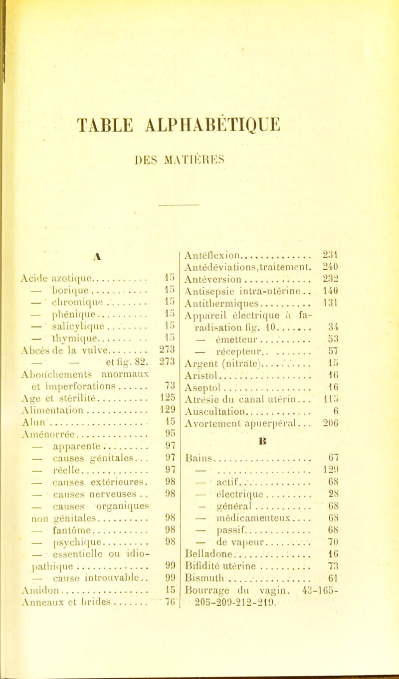 DES MATIÈRES Aciile axolique l'i — borique .... 15 — chroniiqur; 15 — pliéiiic[ue 15 — salicyliqvie .. 15 — thymique 15 Abcès de la vulve 213 _ — etfig. 82. 273 .\boiicbements anormaux et imperforations 73 Age et stérilité 125 Alimentation 129 Alun 15 Aménorrée 95 — apparente 97 — causes génitales... 97 — réelle 97 — causes extérieures. 98 — causes nerveuses .. 98 — causes- organiques non génitales 98 — fantôme 98 — p83'cliif[ue 98 — essentielle ou idio- ]iatlri((ue ; 99 — cause introuvable.. 99 Amiilon 15 Anneau.K et brides 7(5 Antél'Icxion 231 Antédéviations, traitement. 240 Antôvërsibn 232 .\ntisepsie intra-utérine.. 140 Antitliermiques 131 Appareil électrique à fa- radisation lig. 10 34 — émetteur 53 — récepteur 57 Argent (nitrate) 15 Aristol 16 Aseptol 16 Atrésie du canal utérin ... 115 Auscultation 6 Avortement apuerpéral... 206 B Bains 67 _ 129 — actif. 68 — électrique 28 — général 68 — médicamenteux.... 68 — passif 68 — de vapeur 70 Belladone ..: 16 Bifiditc utérine 73 Bismuth 61 Bourrage du vagin. 43-165- 205-209-212-219.