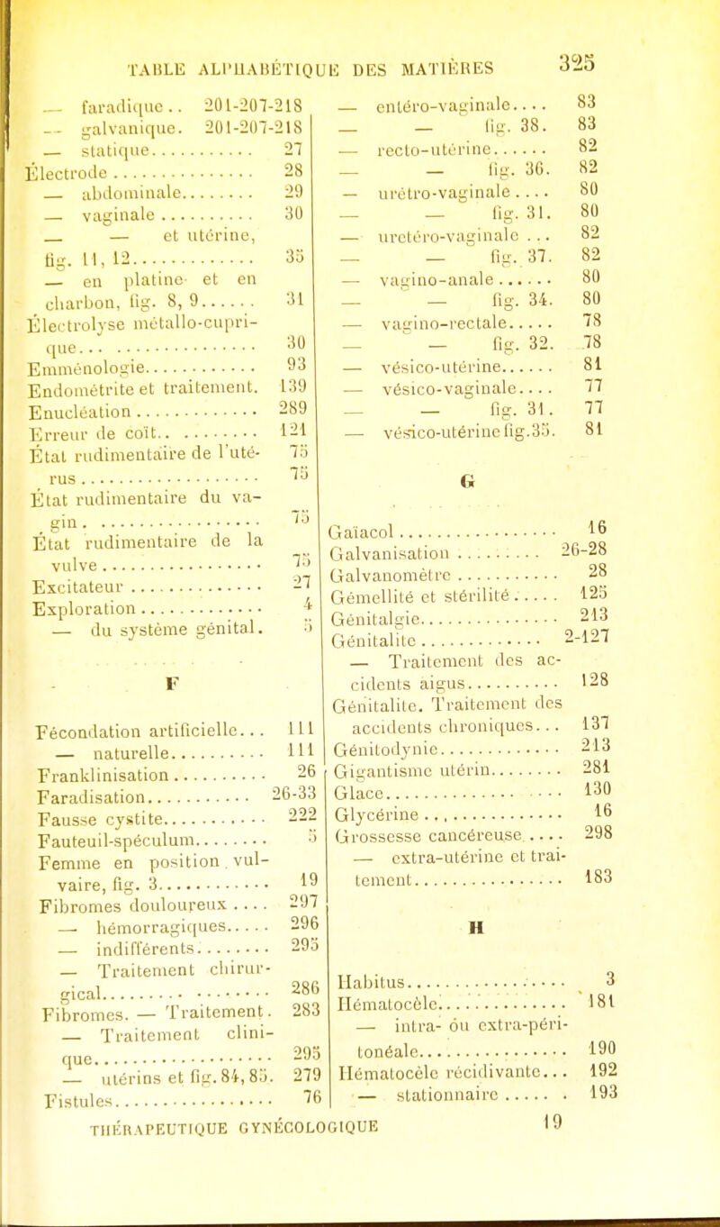 ^ fiu-adique.. 201-207-218 — galvanique. 201-207-218 — statique 27 Électrode 28 .... 29 — abdominale — vaginale — et utérine, tig. 11, 12 en platine et en charbon, lig. 8, 9 Électrolyse métallo-cupri- que 30 3o 31 30 Emménologie 93 Endométrite et traitement. 139 Enucléation 2S9 Erreur de coït État rudimeataire de 'uté- 121 7o 73 État rudimentaire du va- gin État rudimentaire de la vulve Excitateur -ï Exploration •* — du sj'stème génital. Fécoadation artificielle... 111 — naturelle 111 Franklinisation 26 Faradisation 26-33 Fausse cystite 222 Fauteuil-spéculum -J Femme en position , vul- vaire, flg. 3 Fibromes douloureux .... — liémorragicjues — indiiïérents 293 — Traitement chirur- gical Fibromes. — Traitement. — Traitement clini- 19 297 296 286 283 que — ulérins et fig. 84, 8j. 29.Ï 279 Fistules 76 TIlÉn.M'EUTIQUE GYNÉCOLOGIQUE — entéro-vat;inale.... 83 _ — lig. 38. 83 •— recto-utérine 82 _ — lig. 36. 82 — urétro-vaginale 80 — — fig. 31. 80 — urctéro-vuginalc . .. 82 — — lig. 37. 82 — vauino-anale 80 _ ' _ lig. 34. 80 — vau-ino-rectale 78 _ ■ — fig. 32. 78 — vésico-utérine 81 — vésico-vaginale.... 77 — — fig. 31. 77 — vésico-utérine fig.3-^. 81 G Gaiacol 16 Galvanisation 26-28 Galvanomètre 28 Gémellité et stérilité . 12o Génitalgie 213 Génitalitc 2-127 — Traitement des ac- cidents aigus 128 Génitalitc. Traitement des accidents chroniques... 137 Génitodynic 213 Gigantisme utérin 281 Glace 130 Glycérine 16 Grossesse cancéreuse. 298 — extra-utérine et trai- tement 183 H Ilabitus 3 Ilématocôlc 181 — intra- ou cxtra-péri- tonéale.... 190 Hématocèlc récidivante... 192 — stationnairc 193 19