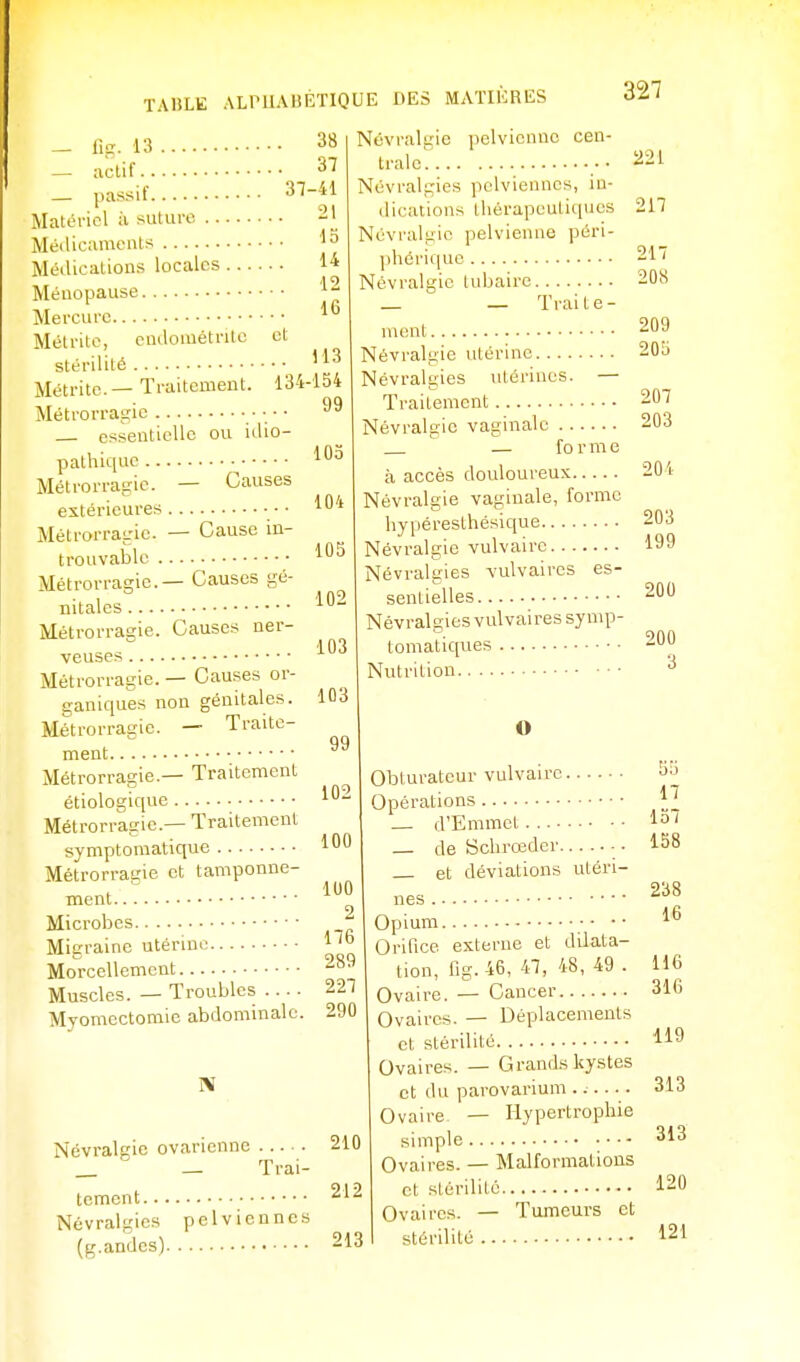 lig. 13 actif. . passif. 12 16 — Causes 38 37 37-41 Matériel à suture 21 Métiicaments Médications locales 14 Ménopause Mercure Métritc, eudométntc et stérilité '^3 Métrite.— Traitement. 134-154 Métrorragie • ■ ■ essentielle ou iilio- pathiquc . Métrorratiic extérieures MétrorraL'ic. — Cause in- trouvable • '102 Métrorragie.— Causes gé- nitales Métrorragie. Causes ner- veuses Métrorragie. — Causes or- ganiques non génitales. Métrorragie. — Traite- ment Métrorragie.— Traitement étiologique Métrorragie.—Traitement symptomatique Métrorragie et tamponne- ment Microbes Migraine utérine ' Morcellement Muscles. — Troubles Myomectomie abdominale. 221 217 99 105 104 105 102 103 103 99 102 100 100 2 176 289 227 290 Névralgie pelvienne cen- trale Névralgies pelviennes, in- dications thérapeutiques Névralgie pelvienne péri- jihérique 217 Névralgie lubaire 208 _ _ Traite- ment 209 Névralgie utérine 20L) Névralgies utérines. — Traitement 207 Névralgie vaginale 203 — f 0 r m e à accès douloureux 201 Névralgie vaginale, forme hypéresthésique 203 Névralgie vulvairc 199 Névralgies vulvaircs es- sentielles Névralgies vulvairessymp tomatiques Nutrition 200 200 3 O vulvairc. Obturateur Opérations — d'Emmct ... — de Schrœder et déviations utéri- 17 157 158 238 16 Névralgie ovarienne Trai- 210 212 toment Névralgies pelviennes (g.andes) 213 nés Opium •• • Orifice externe et dilata tion, fig.46, 47, 48, 49 Ovaire. — Cancer 316 Ovaires. — Déplacements et stérilité Ovaires. — Grands kystes et du parovai'ium ...... Ovaire — Hypertrophie simple Ovaires. — Malformations et stérilité 120 Ovaires. — Tumeurs et stérilité ^21 116 316 119 313 313