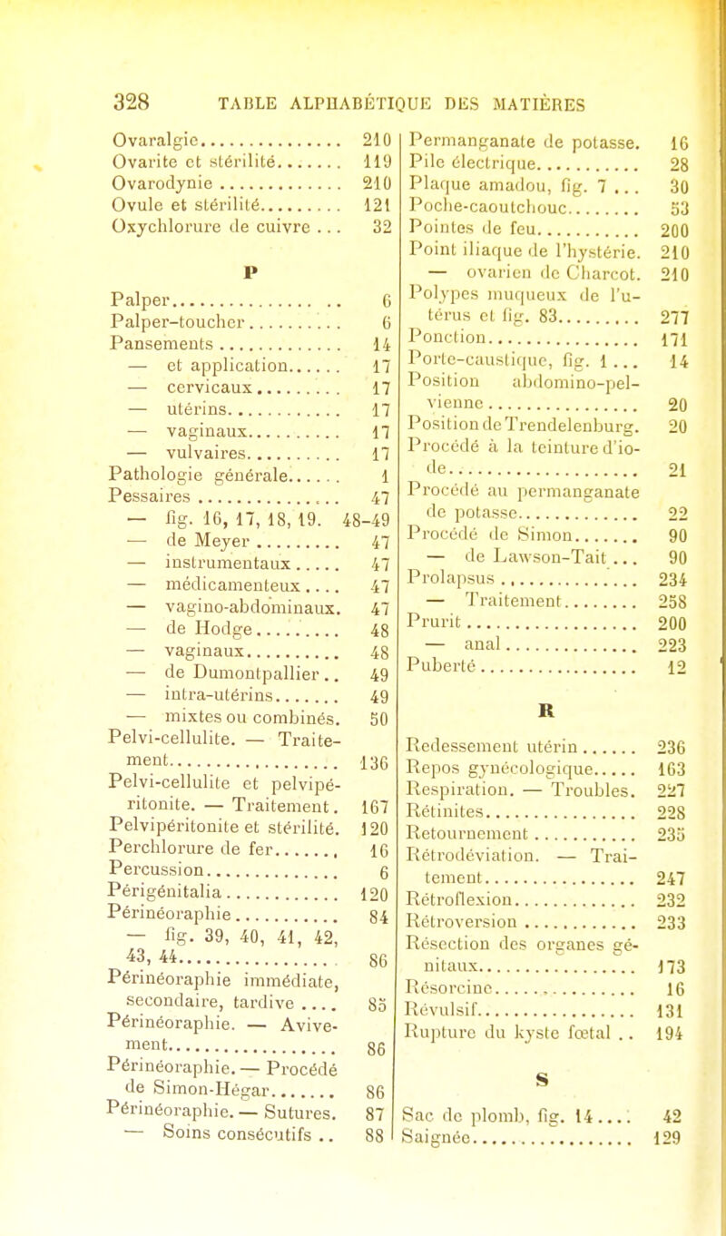 Ovaralgic 210 Ovai'ite et stérilité 119 Ovarodynie 210 Ovule et stérilité 121 Oxychlorure de cuivre ... 32 P Palper 6 Palper-toucher 6 Pansements 14 — et application 17 — cervicaux 17 — utérins 17 — vaginaux 17 — vulvaires 17 Pathologie générale 1 Pessaires 47 — fig. 16, 17, 18, 19. 48-49 — de Meyer 47 — instrumentaux 47 — médicamenteux.... 47 — vagino-abdominaux. 47 — de Hodge 48 — vaginaux 48 — de Dumontpallier .. 49 — intra-utérins 49 — mixtes ou combinés. 50 Pelvi-cellulite. — Traite- ment 136 Pelvi-cellulite et pelvipé- ritonite. — Traitement. 167 Pelvipéritonite et stérilité. 120 Perchlorure de fer 16 Percussion 6 Périgénitalia 120 Périnéoraphie 84 — fîg. 39, 40, 41, 42, ^3, 44 86 Périnéoraphie immédiate, secondaire, tardive 80 Périnéoraphie. — Avive- ment 86 Périnéoraphie. — Procédé de Simon-Hégar 86 Périnéoraphie. — Sutures. 87 — Soins consécutifs .. 88 I Permanganate de potasse. 10 Pile électrique 28 Plaque amadou, fig. 7 .. . 3u Poche-caoutchouc S:j Pointes de feu 200 Point iliaque de l'hystérie. 210 — ovarien de Charcot. 210 Polypes muqueux de l'u- térus et fig. 83 277 Ponction 171 Porte-caustique, fig. 1... 14 Position abdomino-pel- viennc 20 Position de Trendelenburg. 20 Procédé à la teinture d'io- de 21 Procédé au permanganate de potasse 22 Procédé de Simon 90 — de Lawson-Tait ... 90 Prolapsus 234 — Traitement 258 Prurit 200 — anal 223 Puberté 12 R Redessemeut utérin 236 Repos gynécologique 163 Respiration. — Troubles. 227 Rétinites 228 Retournement 235 Rétrodéviation. — Trai- tement 247 Rétroflexion 232 Rétroversion 233 Résection des organes gé- nitaux 173 Rcsorcine , 16 Révulsif 131 Rupture du kyste fœtal .. 194 S Sac do plomb, fig. 14.... 42 Saignée 129