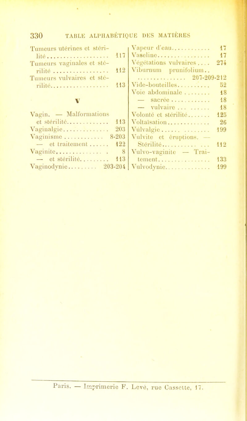 Tumeurs utérines cL slcri- lité 117 Tumeurs vaginales et sté- rilité H2 Tumeurs vulvaircs et sté- rilité 113 V Vagin. — Malformations et stérilité 113 Vaginalgie 203 Vaginismc 8-203 — et traitement 122 Vaginite 8 ■— et stérilité 113 Vaginodynie 203-204 Va]ipui' li'cau 17 Vaseline 17 N'égéialions viilvaires ... . 274 N'iburnum jirunifolium.. 207-209-212 Vifle-ljouteillcs ij2 Voie abdominale 18 — sacrée 18 — vulvairc 18 Volonté et stérilité 125 Voltaïsation 26 Viilvalgie 199 Vnlvitc et érui>tions. — Stérilité 112 Vulvo-vaginile — Trai- tement 133 A'ulvodjnie 199 Paris. — Lr.primerie F. Levé, rue Casseite. 17.