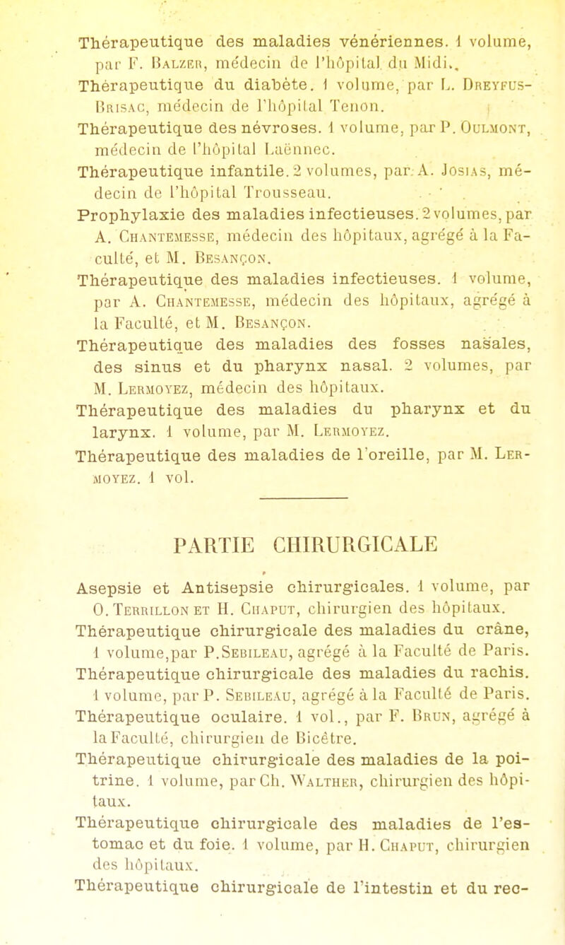 p;ir F. lÎALZEii, médecin de l'hôpilal du Midi., Thérapeutique du diabète. 1 volume, par L. Dreyfus- Brisac, médecin de l'hôpilal Tenon. j Thérapeutique des névroses. 1 volume, par P. Oulmont, médecin de l'hôpilal Laénnec. Thérapeutique infantile. 2 volumes, par. A. Josia.s, mé- decin de l'hôpital Trousseau. . • ' . Prophylaxie des maladies infectieuses. 2 volumes, par A. Chaintemesse, médecin des hôpitaux, agrégé à la Fa- culté, et M. Bes.\nçon, Thérapeutique des maladies infectieuses. 1 volume, par A. Chantemesse, médecin des hôpitaux, agrégé à la Faculté, et M. Besançon. Thérapeutique des maladies des fosses nasales, des sinus et du pharynx nasal. 2 volumes, par M. Lermoyez, médecin des hôpitaux. Thérapeutique des maladies du pharynx et du larynx. 1 volume, par M. Lermoyez. Thérapeutique des maladies de l'oreille, par M. Ler- moyez. 1 vol. PARTIE CHIRURGICALE Asepsie et Antisepsie chirurgicales. 1 volume, par 0. Terrillon ET H. Chaput, chirurgien des hôpitaux. Thérapeutique chirurgicale des maladies du crâne, 1 volume,par P.Sebile.\u, agrégé à la Faculté de Paris. Thérapeutique chirurgicale des maladies du rachis. 1 volume, par P. Sebileau, agrégé à la Faculté de Paris. Thérapeutique oculaire. 1 vol., par F. Brun, agrégé à la Faculté, chirurgien de Bicètre. Thérapeutique chirurgicale des maladies de la poi- trine. 1 volume, par Ch. Walther, chirurgien des hôpi- taux. Thérapeutique chirurgicale des maladies de l'es- tomac et du foie. 1 volume, par H. Chaput, chirurgien des liôpilaux. Thérapeutique chirurgicale de l'intestin et du rec-