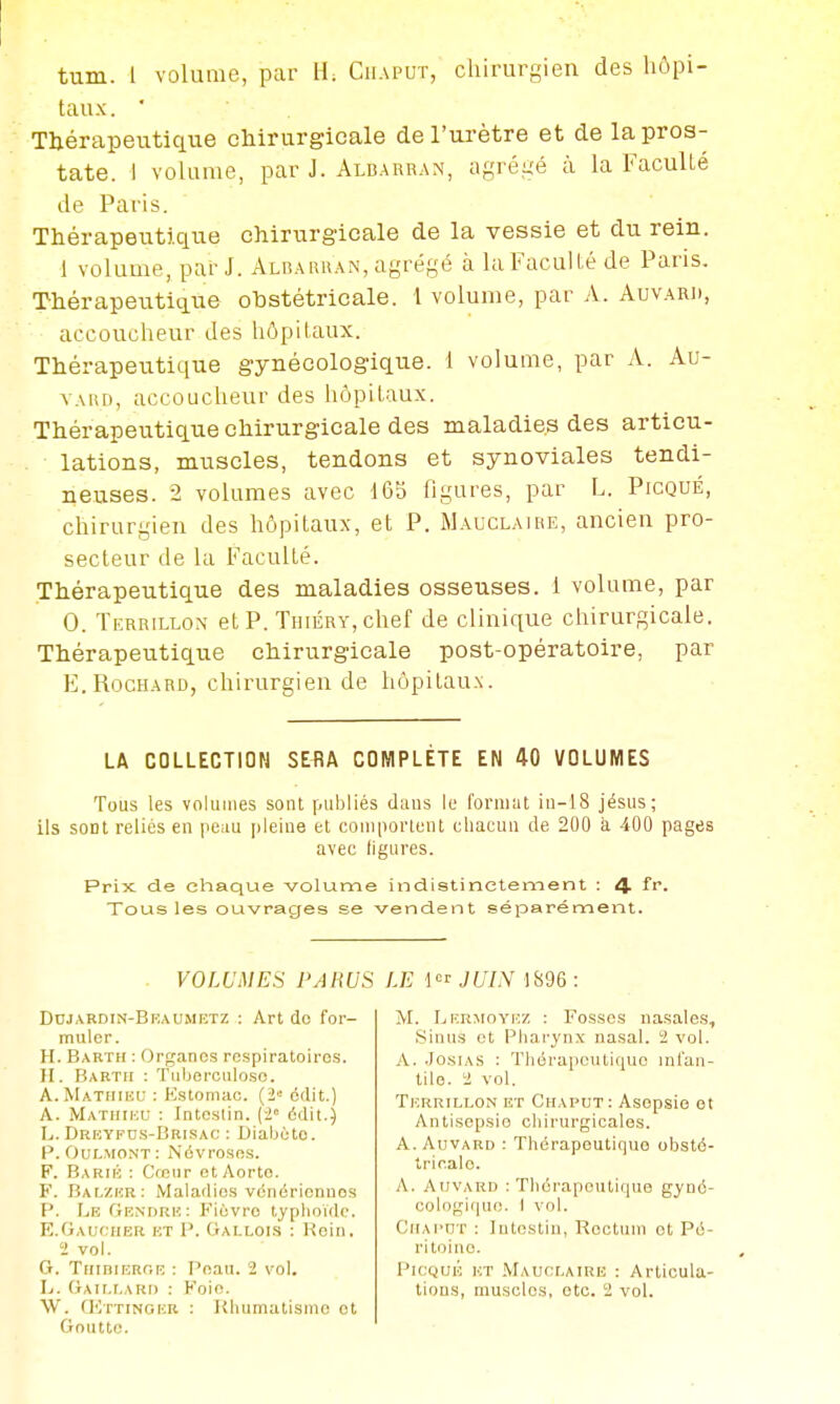 tau.x. ■ Thérapeutique chirurgicale de l'urètre et de la pros- tate. 1 volume, par J. Albarran, agrégé à la FacuUé de Paris. Thérapeutique chirurgicale de la vessie et du rein. 1 volume, par J. Alraruan, agrégé à la Faculté de Paris. Thérapeutique obstétricale. 1 volume, par A. Auvard, accoucheur des hôpitaux. Thérapeutique gynécologique. 1 volume, par A. Au- vAiu), accoucheur des hôpitaux. Thérapeutique chirurgicale des maladies des articu- lations, muscles, tendons et synoviales tendi- neuses. 2 volumes avec 165 figures, par L. Picqué, chirurgien des hôpitaux, et P. Mauclaire, ancien pro- secteur de la Faculté. Thérapeutique des maladies osseuses. 1 volume, par 0. Tkrrillon etP. THiÉRY,chef de clinique chirurgicale. Thérapeutique chirurgicale post-opératoire, par E.RocHARD, chirurgien de hôpitaux. LA COLLECTION SEflA COMPLÈTE EN 40 VOLUMES Tous les volumes sont publiés dsius le foniiut iii-18 jésus; ils soDl reliés en peau pleine et coniporlent chacun de 200 à 400 pages avec ligures. Prix de cliaque volume indistinctement : 4 Tous les ouvrages se vendent séparément. VOLUMES PARUS Dojardin-Bkaumetz : Art do for- muler. H. Bakth : Organes respiratoires. II. Barth : Tuberculose. A. Mathieu : Estomac. (2« édit.) A. Mathieu : Intestin, [i' édit.) L. DRKYFns-BRisAC : Dialjùte. P. Oulmont: Névroses. F. Barié : CfGiir et Aorte. F. Balzer: Maladies vénériennes P. Le Gendre: Fièvre typhoïde. K.Gaucher et P. Gallois : Rein. 2 vol. G. TiiiniERriE : Peau. 2 vol. L. Gaillard : Foie. W. fKxTiNGER : Khumatismc et Goutte. LE \  JUIN 1896 : M. IjERMoVEZ : Fosses nasales. Sinus et Pharynx nasal. 1 vol. A. .JosiAS : Thérapeutique inian- tile. a vol. Terrillon et Chaput: Asepsie et Antisepsie chirurgicales. A. AuvARD : Thérapeuticiuo obsté- tricale. A. Auvard : Thérapeutique gyné- cologique. I vol. Chaput : Intestin, Rectum et Pé- ritoine. Picqué et .Mauclaire : Articula- tions, muscles, etc. i! vol.