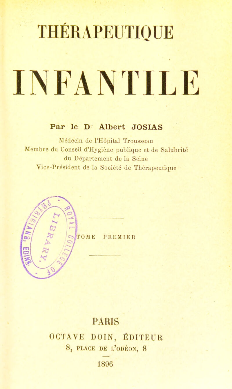 THÉRAPEUTIQUE INFANTILE Par le D' Albert JOSIAS Médecin de l'Hôpital Trousseau Membi-e du Conseil d'Hygiène publique et de Salubrité du Département de la Seine Vice-Président de la Société de Thérapeutique PARIS OCTAVE DOIN, ÉDITEUR 8, PLACE DE l'oDÉON, 8 1896