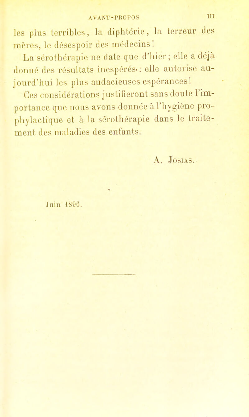 les plus terribles, la diphtérie, la terreur des mères, le desespoir des médecins! La sérothérapie ne date que d'hier; elle a déjà donné des résultats inespérés-: clic autorise au- jourd'hui les plus audacieuses espérances! Ces considérations justifieront sans doute l'im- portance que nous avons donnée à l'hygiène pro- phylactique et à la sérothérapie dans le traite- ment des maladies des enfants. A. JosiAs. Juin 1896.