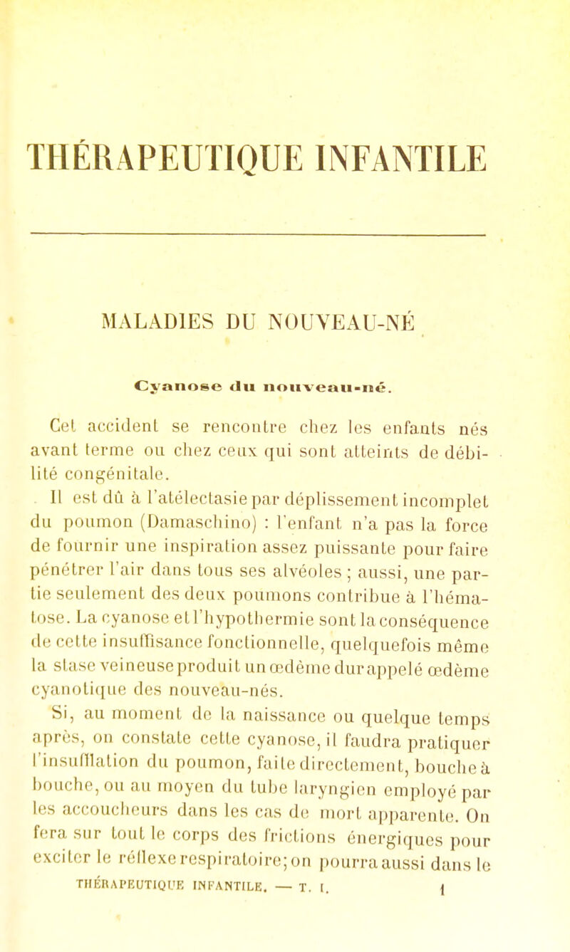 THÉRAPEUTIQUE INFANTILE MALADIES DU NOUVEAU-NÉ Cyanose du nouveau-né. Cet accident se rencontre cliez les enfants nés avant terme ou chez ceux qui sont atteints de débi- lité congénitale. Il est dû à l'atélectasie par déplissement incomplet du poumon (Damascliino) : l'enfant n'a pas la force de fournir une inspiration assez puissante pour faire pénétrer l'air dans tous ses alvéoles ; aussi, une par- tie seulement des deux poumons contribue à l'héma- tose. La cyanose etl'hypothermie sont la conséquence de cette insuffisance fonctionnelle, quelquefois même la stase veineuse produit un œdème dur appelé œdème cyanotique des nouveau-nés. Si, au moment de la naissance ou quelque temps après, on constate cette cyanose, il faudra pratiquer l'insuniation du poumon, faite directement, bouche à bouche, ou au moyen du tube laryngien employé par les accoucheurs dans les cas de mort apparente. On fera sur tout le corps des frictions énergiques pour exciter le réilexe respiratoire; on pourra aussi dans le