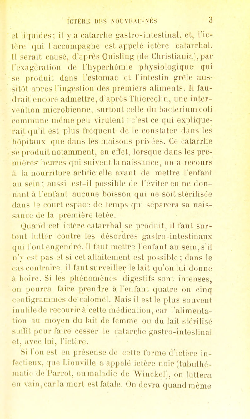 el liquides; il y a calarriie gaslro-inlestinal, (il, l'ic- Iri'c qui l'accompagne esL appelé ictère catarrhal. il serait causé, d'après Quisling ^de Christiania), par l'exagération de l'hyperhéniie physiologique qui se pi'oduit dans l'estomac et l'intestin grêle aus- sitôt après l'ingestion des premiers aliments. Il fau- drait encore admettre, d'après Thiercelin, une inter- vention microbienne, surtout celle du bacLeriumcoli commune même peu virulent: c'est ce qui explique- i-ait qu'il est plus fréquent de le constater dans les hôpitaux que dans les maisons privées. Ce catarrhe se ])roduit notamment, en efi'et, lorsque dans les pre- mières'h&ures qui suivent la naissance, on a recours à la nourriture artihcielle avant de mettre l'enfant au sein; aussi est-il possible de l'éviter en ne don- nante, l'enfant aucune boisson qui ne soit stérilisée dans le court espace de temps qui séparera sa nais- sance de la première tetéc. Quand cet ictère catarrhal se produit, il faut sur- tout liUter contre les désordres gastro-intestinaux ([ui l'ont engendré. 11 faut mettre l'enfant au sein, s'il n'y csl pas et si cet allaitement est possible; dans le cas contraire, il faut surveiller le lait qu'on lui donne il boire. Si les phénomènes digestifs sont intenses, on pourra faire prendre à l'enfant quatre ou cinq centigrammes de calomel. Mais il est le plus souvent inutile de recourir à cette médication, car l'alimenta- lion au moyen du lait de femme ou du lait stérilisé sulîit pour faire cesser le catari:he gastro-inteslinal et, avec lui, l'ictère. Si l'on est en présense d(! celte forme d'ictère in- fectieux, que Liouville a appelé ictère noir (lubulhé- matie de Parrot, ou maladie de Winckel), on luttera en vain, car la mort est fatale. On devra quand môme