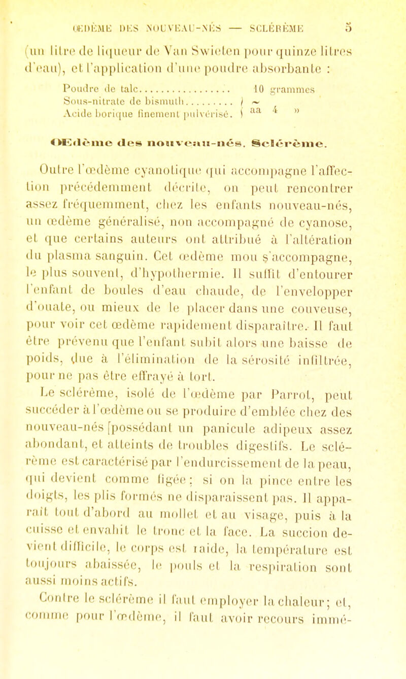UKDliMli l)i:S NUUVIiAl'-.MOS — SCLÉnÈME 0 (un lilro de liqueiu de Van Swiclca pour quinze liLi-os (.l'eau), et l'application d'une poudre absorbante : Poudre lie talc 10 grammes Siuis-nitrate de bismulli / ~ Aride borique linemeiU puh iM'i.sé. j f^^i * » OEflèiiie tles no«iveîHi-iiés. Scléi*ème. Outre l'œdème cyanotique (jui accoiupagne l'afl'ec- lion précédemment décrite, on peut rencontrer assez fréquemment, chez les enfants nouveau-nés, un œdème généralisé, non accompagné de cyanose, et que certains auteurs ont attribué à l'altération du plasma sanguin. Cet œdème mou s'accompagne, le plus souvent, d'hypothermie. Il suffit d'entourer l'enfant de boules d'eau chaude, de l'envelopper d'ouate, ou mieux de le placer dans une couveuse, pour voir cet œdème rapidement disparaître. Il faut être prévenu que l'enfant subit alors une baisse de poids, dne à l'élimination de la sérosité inOltrée, pour ne pas être efl'rayé à tort. Le scléréme, isolé de l'œ'dème par Parrot, peut succéder àl'œ.dèmeou se produire d'eml)léc chez des nouveau-nés [possédant un panicule adipeux assez abondant, et atteints de troubles digestifs. Le sclé- réme est caractérisé par l'endurcissement de la peau, qui devient comme hgée; si on la pince entre les doigts, les plis formés ne disparaissent pas. Il appa- raît tout d'abord au mollet et au visage, puis à la cuisse et envahit le tronc et la face. La succion de- vient difficih!, le corps est raide, la température est toujours abaissée, le pouls et hi respiration sont aussi moins actifs. Conire le selérème il faut employer la chaleur; et, commi! pour l'œdème, il faut avoir recours immé-