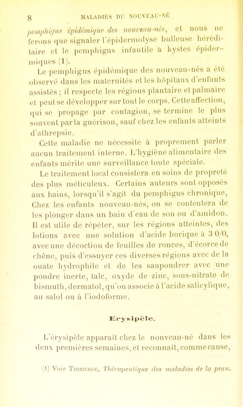 peniphif/m êpidémiqiie des )ioui'eau-néii, el nous ne ferons que signaler l'épidermolyse huileuse hérédi- laire el le pemphigus infauLile à kystes épider- miques (1). Le pemphigus épidémique des nouveau-nés a été ohservé dans les malernités et les hôpitaux d'enfants assistés ; il respecte les régions plantaire et palmaire et peut se développer surtoutle corps. Cette affection, qui se propage par contagion, se termine le plus souvent parla guérison, sauf chez les enfants atteints d'athrepsie. Cette maladie ne nécessite à proprement parler aucun traitement interne. L'hygiène alimentaire des enfants mérite une surveillance toute spéciale. Le traitement local consistera en soins de propreté des plus méticuleux. Certains auteurs sont opposés aux bains, lorsqu'il s'agit du pemphigus chronique, Chez les enfants nouveau-nés, on se contentera de les plonger dans un bain d'eau de son ou d'amidon. Il est utile de répéter, sur les régions atteintes, des lotions avec une solution d'acide borique à 3 0/0, avec une décoction de feuilles de ronces, d'écorcede chêne, puis d'essuyer ces diverses régions avec de la ouate hydrophile et de les saupoudrer avec une poudre inerte, talc, oxyde de zinc, sous-nitrate de bismuth, dermatol, qu'on associe à l'acide salicylique, au salol ou à l'iodoforme. JEi'vsîpèle. L'érysipèle apparaît chez le nouveau-né dans les deux premières semaines, el reconnaît,oonimecause, (I) Voir TimiiERGE, TliérapeuHqiie des maladies de la peau.