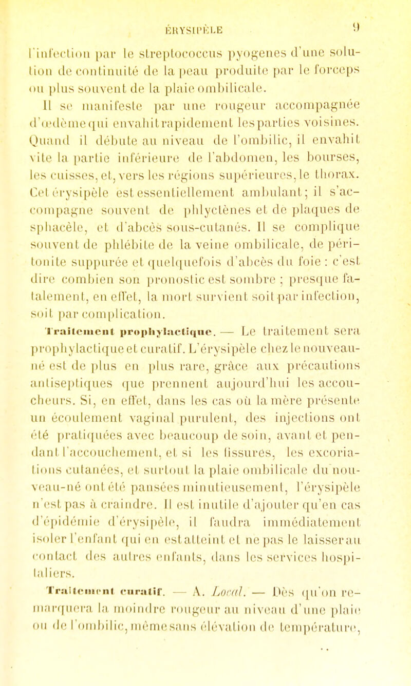 ÉHYSU'ICLE f riiilVclioli par le sLreplococciis pyogenes d'une solii- liuii de continuité de la peau produite par le forceps on |)lus souvent de la plaie ombilicale. Il se nianil'este par une rougeur accompagnée d'â'dèmequi envahitrapidement lesparties voisines. Quand il débute au niveau de l'ombilic, il envahit vile la partie inférieure de l'abdomen, les bourses, les cuisses, et, vers les régions supérieures, le thorax. Cetérysipèle est essentiellement ambulant; il s'ac- compagne souvent de phlyctènes et de plaques de sphacèle, et d'abcès sous-cutanés. Il se complique souvent de phlébite de la veine ombilicale, de péri- tonite suppurée et quelquefois d'abcès dn. foie : c'est dire combien son pronostic est sondjre ; presque fa- talement, en eiïet, la mort survient soit par infection, soit par complication. 'l'raitciiiciii prophyinciiqne. — Le traitement sera prophylactique et curatif. L'érysipèle chez le nouveau- né est de plus en plus rare, grâce aux précautions antiseptiques (jue prennent aujourd'hui les accou- cheurs. Si, en efli'et, dans les cas où la mère présente un écoulement vaginal purulent, des injections ont été pratiquées avec beaucoup de soin, avant et pen- dant l'accouchement, et si les Tissures, les excoria- tions cutanées, et surtout la plaie ombilicale du nou- veau-né ont été pansées minutieusement, l'érysipèle n'est pas à craindre. Il est inutile d'ajouter qu'en cas d'épidémie d'érysipèle, il faudra immédiatement isoler l'enfant qui en estatteint et ne pas le laisserait contact des autres enfants, dans les services hospi- laliers. TrailciiK-ni ciiratir. — A. Loral. — Dès (|uon re- marquera la. inoindre rougeur au niveau d'une plaie ou de l'ombilic, même sans élévation de température,