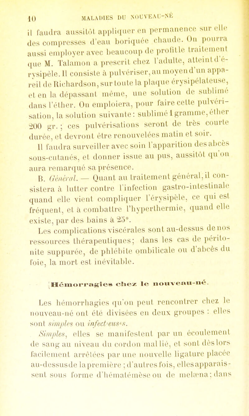 11 faudra aussilAL appliquer en permanence sur elle des compresses d'eau boi-iquée chaude. On pourra aussi employer avec beaucoup de protille traiLement que M. Talamon a prescrit chez l'adulte, atteint d e- rysipèle.ll consiste à pulvériser,au moyend'un appa- reil de Richardson, sur toute la plaque érysipélaleuse, et en la dépassant même, une solution de sublime, dans l'éther. On emploiera, pour faire celte pulvéri- sation, la solution suivante: sublimé 1 gramme,éther ^200 ^r. ; ces pulvérisations seront de très courte durée, et devront être renouvelées matin et soir. Il faudra surveiller avec soin l'apparition des abcès sous-cutanés, et donner issue au pus, aussitôt qu'on aura remarqué sa présence. B. Général. — Quant au traitement général, il con- sistera à lutter contre l'infection gastro-inlestinale quand elle vient compliquer l'érysipèle, ce qui esl fréquent, et à combattre l'hyperthermie, quand elle existe, par des bains à 25°. Les complications viscérales sont au-dessus de nos ressources thérapeutiques; dans les cas de périto- nite suppurée, de phlébite ombilicale ou d'abcès du l'oie, la mort est inévitable. iHémorfagîes cliez le noiiveau-né. Les hémorrhagies qu'on peut rencontrer chez le nouveau-né ont été divisées en deux groupes : elles sont simples ou infect'eus'-st. Suiiples^ elles se manifeslenl par un écoulement de sang au niveau du cordon mal lié. el sont dèslors facilement arrèlées par une nouvelle ligalure placée au-dessusde laprcmière ; d'aulres fois, ellesapparais- senl sons forme d'IiéinaU'Mnèse ou de mela'na:dans