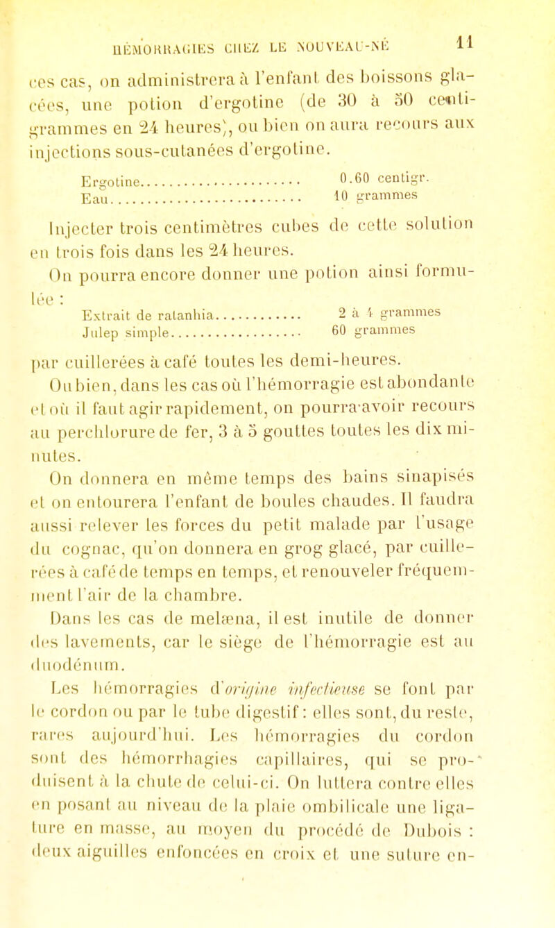 UÉMOHUACIKS CllIiZ LE NOUVKAI -iM': H cos cas, on administrera à l'enfanL des Jjoissons gla- ci'es, une potion d'ergotine (de 30 à 50 centi- grammes en 24 heures), ou bien on aura i-ecoiii-s aux Injecter trois centimètres cubes de cette solution en trois fois dans les 24 heures. On pourra encore donner une potion ainsi fornui- par cuillerées à café toutes les demi-heures. Ou bien, dans les cas où l'hémorragie est abondante et où il faut agir rapidement, on pourra-avoir recours au perchlorure de fer, 3 à o gouttes toutes les dix mi- nutes. On donnera en même temps des bains sinapisés et on entourera l'enfant de boules chaudes. Il faudra aussi relever les forces du petit malade par l'usage du cognac, qu'on donnera en grog glacé, par cuille- rées il café de temps en temps, et renouveler fréquem- ment l'ait de la chambre. Dans les cas de mehena, il est inutile de donner des lavements, car le siège de l'hémorragie est au duodénum. Les hémorragies A'nriijine infectieuse se font par le cordon ou par le tube digestif : elles sont, du resle, rnrcs aujourd'hui. Les hémorragies du cordon sont des hémorrluagics capillaires, qui se pro-- duisent à la chute de celui-ci. On luttera contre elles en posani au niveau (h^ la plaie ombilicale une liga- ture en masse, au moyen du procédé de Dubois : deux aiguilles enfoncées en croix et une suture en- injections sous-cutanées d'ergotine. Ergotine Eau 0.60 ceiUigr. 10 grammes Extrait de ralanhia Jiilep simple 2 à 5 grammes 60 grammes