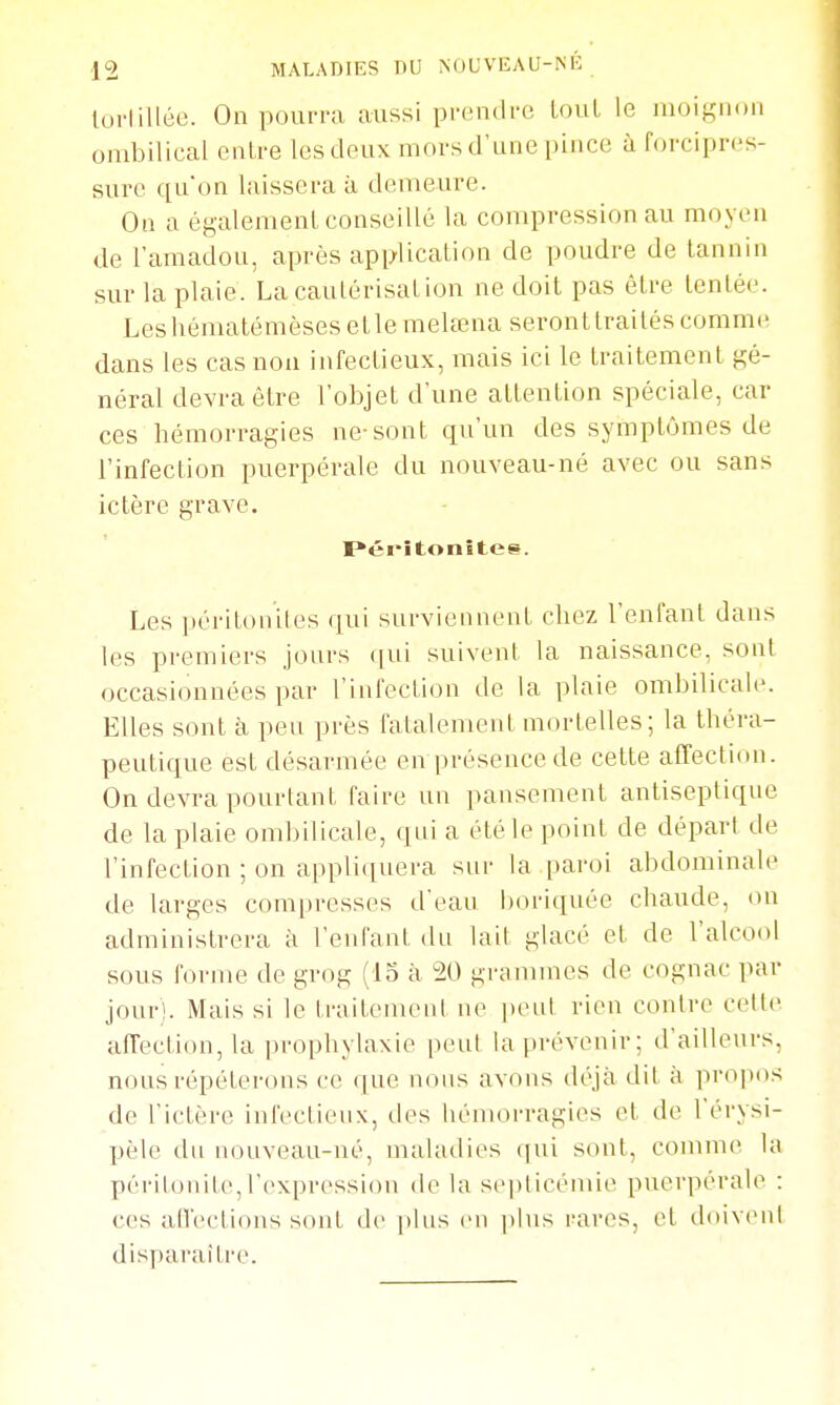 lurtilléc. On pourra aussi pn;n(ii'(! LouL le lUoiKiion ombilical entre les deux mors d'une pince à forcipres- sui'c qu'on laissera à demeure. On a également conseillé la compression au moyen de l'amadou, après application de poudre de tannin sur la plaie. La cautérisation ne doit pas être tentée. Leshématémèsesetlemelœna seronttraités comme dans les cas non infectieux, mais ici le traitement gé- néral devra être l'objet d'une attention spéciale, car ces hémorragies ne-sont qu'un des symptômes de l'infection puerpérale du nouveau-né avec ou sans ictère grave. I*éi*îtonîtes. Les péritoniles qui surviennent chez l'enfant dans les premiers jours qui suivent la naissance, sont occasionnées par l'infection de la plaie ombilicale. Elles sont à peu près fatalement mortelles; la théra- peutique est désarmée en présence de cette aiTection. On devra pourtant faire un pansement antiseptique de la plaie ombilicale, quia été le point de départ de l'infection ; on appliquera sur la pai'oi abdominale de larges compresses d'eau boriquée chaude, on admin istrera à l'enfant du lait glacé et de l'alcool sous forme de grog (13 à 20 grammes de cognac par jour). Mais si le traitement ne peut rien contre cette afTection, la prophylaxie peut la prévenir; d'ailleurs, nous répéterons ce (|ue nons avons déjà dit à propos de l'ictère infectienx, des hémorragies et de l'érysi- pèle du nouveau-né, maladies qui sont, commet la péi-iloiiite,l'expression de la septicémie puerpérale : ces alVeclions sont de plus (mi plus l'ares, et doivent disparaître.