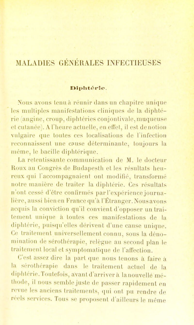 MALADIES GÉNÉRALES INFECTIEUSES DîplitêrSe. Nous avons leniià réunir dans un chapitre unique les mulliples nianilestations cliniques de la diphté- rie (angine, ci-oup, diphtéries conjonlivale,muqueuse et cutanée). A l'heure actuelle, en efl'et, il est de notion vulgaire que toutes ces localisations de l'infection reconnaissent une cause déterminante, toujours la même, le bacille diphtérique. La retentissante communication de M. le docteur Roux au Congrès de Budapesth et les résultats heu- reux qui l'accompagnaient ont modifié, transl'oruu; notre manière de traiter la diphtérie. Ces résultats n'ont cessé d'être confirmés par l'expérience journa- lière, aussi bien en France qu'à l'Étranger. Nous avons acquis la conviction qu'il convient d'opposer un trai- tement unirpie à toutes ces manifestations de la diphtérie, pnisqn'elles dérivent d'une cause unique. Ce traitement universellement connu, sous la déno- mination (le sérothérapie, relègne au second plan le traitement local et symptomatique île l'afrection. C'est assez dire la i)art (]m\ nous tenons à faire à la sérothérapie dans le traitement actuel de la diphtérie.Toutefois, avant d'arriver à lanouvellé mé- lliode, il nous semblejuste d(! passer rapidement (Mi revue les anciens traitements, (|iii ont pu rendre de réels services. Tous se proposent d'ailleurs le même