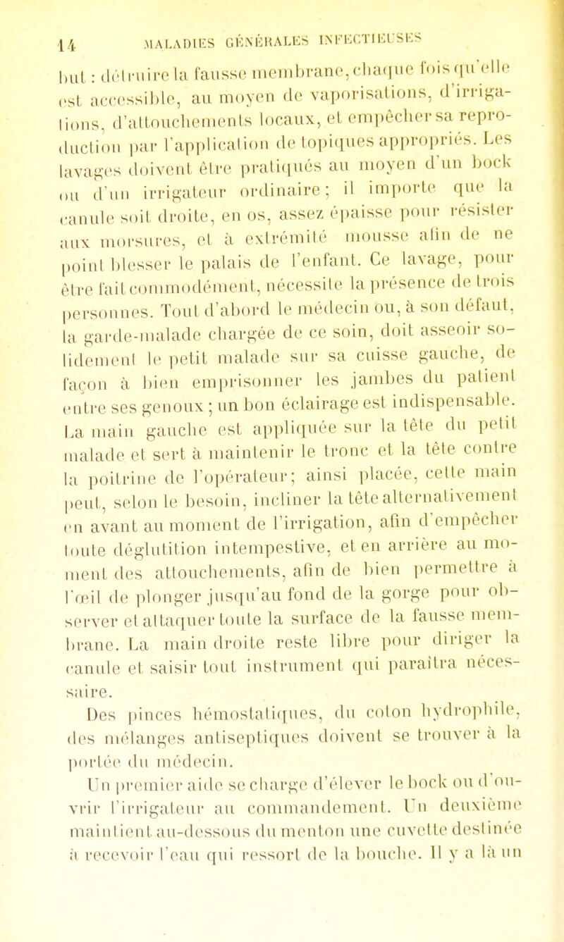 l.ul : dciniii-c la fausse membrane,cliaque foisqu'elle est accessible, au moyen de vaporisations, d'irri^a- lions, d'altoucliements locaux, et empêcher sa repro- «luctii.n par Tappiicalion de topiques appropriés. Les lavagt's doivent être prati(iués au moyen d'un bock ,,u d'un irrigateur ordinaire; il importe que la canule soit droite, en os, assez épaisse pour résister aux morsures, el à extrémité nunisse atin de ne point blesser le palais de l'enfant. Ce lavage, pour être fait commodément, nécessite la présence de trois personnes. Tout d'abord le méilecin ou, à son défaut, la garde-malade chargée de ce soin, doit asseoir so- lidemenl le petit malade sur sa cuisse gauche, de façon à bien emprisonner les jambes du patient entre ses genoux ; un bon éclairage est indispensable. La main gauche est appliquée sur la tête du petit malade et sert à maintenir le tronc et la tête contre la poitrine de l'opérateur; ainsi placée, celte main peut, selon le besoin, incliner la tête aUernalivement en avant au moment de l'irrigation, afin d'empêcher toute déglutition intempestive, et en arrière au mo- ment des attouchements, afin de bien i)ermettre à l'œil de plonger jusqu'au fond de la gorge pour ob- server et alt,aquer toute la surface de la fausse mem- brane. La main droite reste libre pour diriger la canule et saisir tout instrument qui paraîtra néces- saire. Des pinces hémostaliciues, du coton hydrophile, des mélanges antiseptiques doivent se trouver à la l>oi'tée du niédeciu. Un premier aide se charge d'élever le bock ou d'ou- vrir rii-rigaleur au connnandement. Un deuxième maintient au-dessous du menton une cuvette destinée à recevoir l'eau qui ressort de la bouche. 11 y a là un