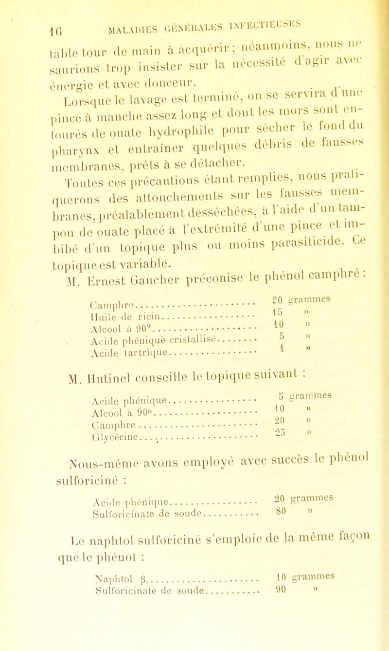 10 MALAl.lICS (IKM^liAl.KS INFECTll^USlCS U,|,lolou. a. .nain àacqu.ri.-; néanmoins, nous.,., saurions fo,. insisl.r sur la n.c.ssilé d ag.r av.- éiu'ra-ie et avec douceur. Lorsque le lavage est lern.ine, on se servn-a d un<. pince à manche assez long et dont les mors sont en- lonrésdeouale liydropliile pour sécher le fond du pharynx et entraîner quehines déi^MS de fauss... memltranes, prêts à se détacher. Toutes ces précautions étant remplies, nous prati- querons des attouchements sur les fausses n.eui- branes, préalablement desséchées, à l'aide d un tam- pon de ouate placé à l'extrémité d'une pmce et mi- bibé d'un topiqne plus ou moins parasiticide. te topique est variable. , M. iM-nest Gaucher préconise le phénol camphre : Camphre 20 grammes Huile de ricin  Alcool il 90 ^0  Aride phénique cristallisé ^  Acide lartrii(ue ^  M. Hutinel conseille le topique suivant : . • , 1 . • ;i -ranimes Acide phenique - Alcool à 90° C^ampnre Glycérine...  Nous-méme avons employé avec succès le phénol sulforiciné : Acide phénique iîO grammes Sulforicinate de soude 80 » Le naphtol sulloriciné s'emploie de la même façon que le phénol : Naphtol p 10 si-aes SuU'oricinale de soude 90 »