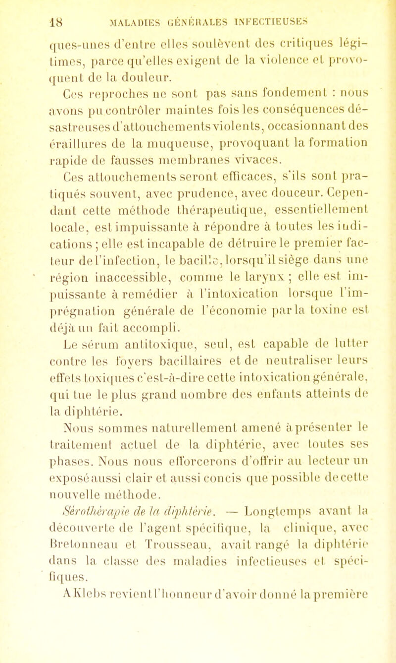 cfues-uncs d'enlro elles soulèvent des crifuiues légi- limcs, parce qu'elles exigent de la violence et provo- quent de la douleur. Ces i-eproches ne sont pas sans fondement : nous avons pu contrôler maintes fois les conséquences dé- sastreuses d'attouchements violents, occasionnant des éraillures de la muqueuse, provoquant la formation rapide de fausses membranes vivaces. Ces attouchements seront efflcaces, s'ils sont pra- tiqués souvent, avec prudence, avec douceur. Cepen- dant celte méthode thérapeutique, essentiellement locale, est impuissante à répondre à toutes les indi- cations ; elle est incapable de détruire le premier fac- teur de l'infection, le bacille, lorsqu'il siège dans une région inaccessible, comme le larynx ; elle est im- puissante à remédier à l'intoxicalion lorsque l'im- prégnalion générale de l'économie parla toxine est déjà un fait accompli. Le sérum antiioxique, seul, est capable de lutter contre les foyers bacillaires et de neutraliser leurs effets toxiques c'est-à-dire cette intoxication générale, qui tue le plus grand nombre des enfants atteints de la diphtérie. Nous sommes naturellement amené à présenter le traitement actuel de la diphtérie, avec toutes ses phases. Nous nous efforcerons d'offrir au lecteur un exposéaussi clair et aussi concis que possible de cette nouvelle méthode. Sérothérapie de la cllphiérie. — Longtemps avant l;i découverte de l'agent spécilique, la clinique, avec Hretonneau et Trousseau, avait rangé la diphtérie dans la classe des maladies infectieuses el spéci- fiques. AKlebs revieni l'honneur d'avoir donné lapremière