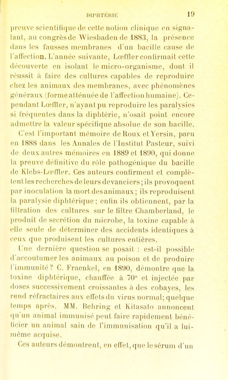 pnnivc scientifique de cette notion clinique en signa- lant, an congrès de Wiesbaden de 1883, la présence dans les fausses membranes d'un bacille cause de l'airection. L'année suivante, Lœffler confirmait cette découverte en isolant le micro-organisme, dont il réussit à faire des cultures capables de reproduire chez les animaux des membranes, avec phénomènes généraux (forme atténuée de l'afTectionliumaine). Ce- pendant LœlTler, n'ayant pu reproduire les paralysies si fréquentes dans la diphtérie, n'osait point encore admettre la valeur spécifique absolue de son bacille. C'est l'important mémoire de Roux et Yersin, paru en 1888 dans les Annales de l'institul Pasteur, suivi de deux autres mémoires en 1889 et 1890, qui donne la preuve définitive du rôle pathogénique du bacille de Klebs-Lo^fUer. Ces auteurs confirment et comijlè- tenl les recherches de leurs devanciers ; ils provoquent par inoculation la mort desanimaux ; ils reproduisent la paralysie diphtérique; enfin ils obtiennent, par la liltration des cultures sur le filtre Chamberland, le produit de sécrétion du microbe, la toxine capable à elle seule de déterminer des accidents identiques à ceux que produisent les cultures entières. L'ne dernière question se posait : est-il possible d'accoutumer les animaux au poison et de produire l'immunité? C. Fraenkel, en 1890, démontre que la toxine diphtérique, chauffée à 70 et injectée par doses successivement croissantes à des cobayes, les rend réfractaires aux effets du virus normal; quelque temps après, MM. Behring et Kilasalo annoncent qu'un animal immunisé peut faire rapidement béné- ficier un animal sain de l'immunisation qu'il a lui- )Mème acquise. Ces auteurs démontrent, en effet, que lesérum d'un
