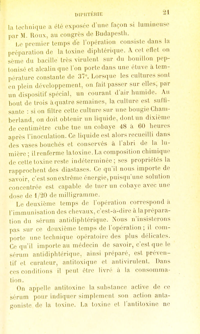 la technique a élé exposée d'une laçon si lumineuse par M. Roux, au congrès de Buda])esUi. Le premier temps de l'opération consiste dans la préparation de la toxine diphtéri(iue. A cet elïet on sème du bacille très virulent sur du bouillon pep- lonisé et alcalin que l'on porte dans une étuve à tem- pérature constante de 37». Lorsque les cultures sont en plein développement, on fait passer sur elles, par un dispositif spécial, un courant d'air humide. Au bout de trois à quatre semaines, la culture est suffi- sante : si on filtre cette culture sur une bougie Cham- berland, on doit obtenir un liquide, dont un dixième de centimètre cube tue un cobaye 48 à 60 heures après l'inoculation. Ce liquide est alors recueilli dans des vases bouchés et conservés à l'abri de la lu- mière ; il renferme la toxine. La composition chimique de cette toxine reste indéterminée ; ses propriétés la rapprochent des diastases. Ce qu'il nous importe de savoir, c'est sonextréme énergie, puisqu'une solution concentrée est capable de tuer un cobaye avec une dose de 1/20 de milligramme. Le deuxième temps de l'opération correspond à l'immunisation des chevaux, c'est-k-dire à laprépara- tion du sérum antidiphtérique. Nous n'insisterons pas sur ce deuxième temps de l'opération; il com- porte une technique opératoire des plus délicates. Ce qu'il importe au médecin de savoir, c'est que le sérum antidiphtérique, ainsi préparé, est préven- tif et curateur, antitoxique et antivirulent. Dans ces conditions il peut être livré à la consomma- tion. On appelle antitoxine la substance active de ce sérum pour indiquer simplenKuit son action anta- goniste de la toxine. La toxine et l'antitoxine ne