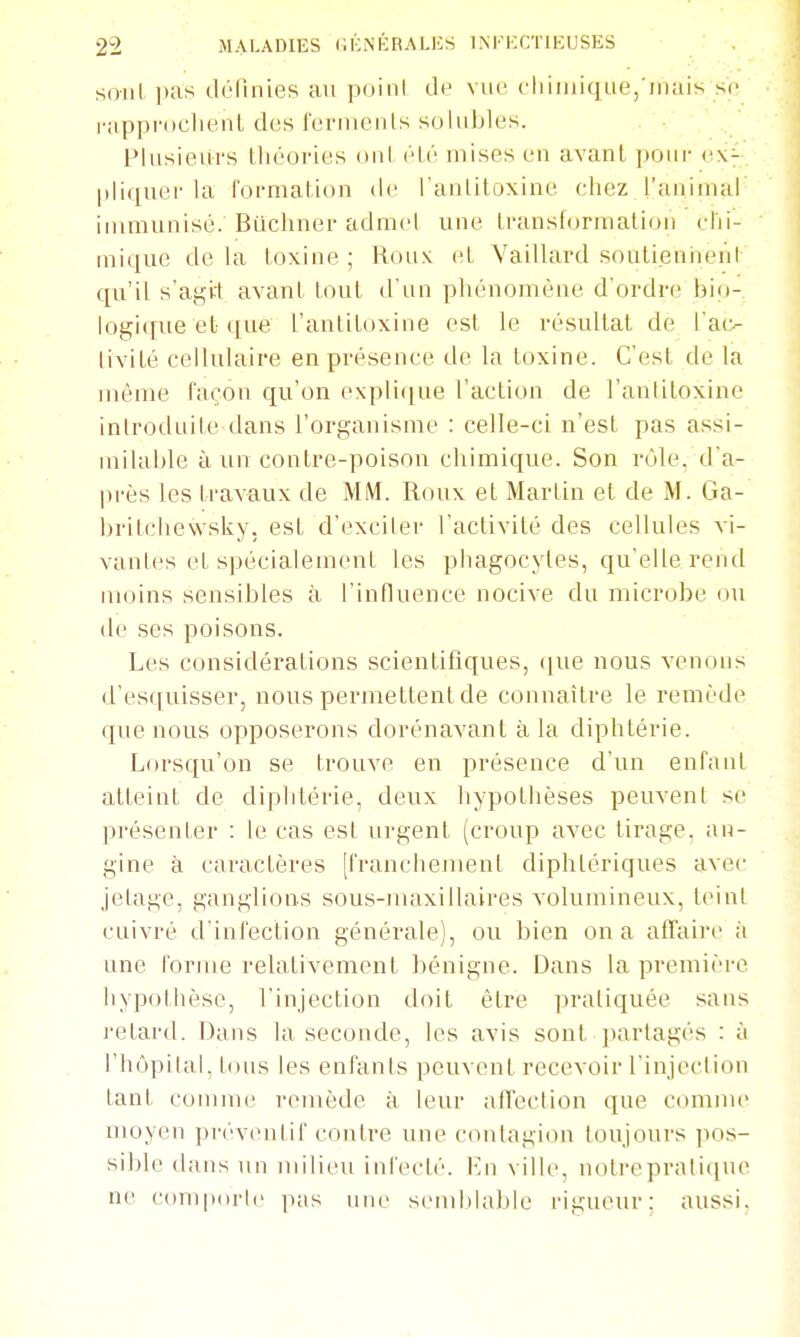 soiil i)as dcMuiies an poini de vue chimique,'mais so i-appi'DclienL des feiMiieuts solubles. Plusieurs théories oui (Hé mises en avant ])oui- cx- l»liqner la formation de l'anlitoxine chez l'animal immunisé. Biichner admcl nue transformation chi- mique de la toxine ; Roux et Vaillard soutiennent qu'il s'agkt avant tout d'un phénomène d'ordre bio- logique et que l'antitoxine est le résultat de l'aiv livité cellulaire en présence de la toxine. C'est de la même façon qu'on explique l'action de l'antitoxine introduite dans l'organisme : celle-ci n'est pas assi- milable à un contre-poison chimique. Son rùle. d'a- près les travaux de MM. Roux et Martin et de M. Ga- brilchewsky. est d'exciler l'activité des cellules vi- vantes et spécialement les phagocytes, qu'elle rend moins sensibles à l'influence nocive du microbe ou de ses poisons. Les considérations scientifiques, que nous venons d'esciuisser, nous permettent de connaître le remède que nous opposerons dorénavant à la diphtérie. Lorsqu'on se trouve en présence d'un enfaul atteint de diplrtérie, deux hypothèses peuvent se présenter : le cas est urgent (croup avec tirage, an- gine à caractères [franchement diphtériques avec jetage, ganglions sous-maxillaires volumineux, teint cuivré d'infection générale), ou bien on a affaire à une forme relativement bénigne. Dans la première hypothèse, l'injection doit être pratiquée sans retard. Dans la seconde, les avis sont jnirlagés : à l'hôpital, tous les enfants peuvent recevoir l'injection tant comme remède à leur afTection que comme moyen préventif contre une contagion toujours pos- sible dans un niilit'u infech'. i-'ii ville, notrepratique ne coniporic ]kis une send)lable rigueur: aussi.