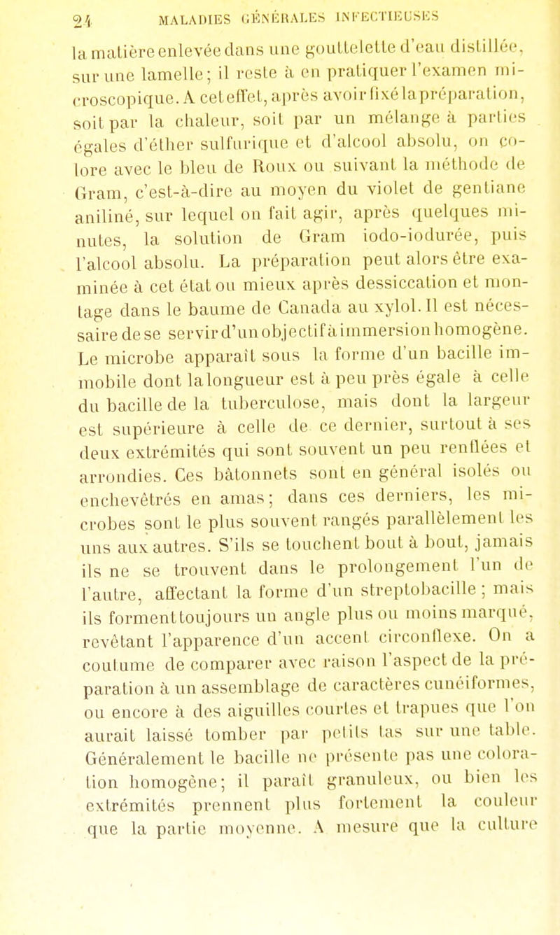 la maLière enlevée dans une goulleletle d'eau distillée, supune lamelle; il reste à en pratiquer l'examen mi- croscopique. A ceteffel, après avoir fixé lapréparation, soit par la chaleur, soit par un mélanf,'e à parties égales d'éther sulfurique et d'alcool absolu, on co- lore avec le bleu de Roux ou suivant la méthode de Gram, c'est-à-dire au moyen du violet de gentiane aniliné, sur lequel on fait agir, après quelques mi- nutes, la solution de Gram iodo-iodurée, puis l'alcool absolu. La préparation peut alors être exa- minée à cet état ou mieux après dessiccation et mou- lage dans le baume de Canada au xylol. 11 est néces- saire dese servird'unobjectifàimmersionhomogène. Le microbe apparaît sous la forme d'un bacille im- mobile dont la longueur est à peu près égale à celle du bacille de la tuberculose, mais dont la largeur est supérieure à celle de ce dernier, surtout à ses deux extrémités qui sont souvent un peu rentlées et arrondies. Ces bâtonnets sont en général isolés ou enchevêtrés en amas; dans ces derniers, les mi- crobes sont le plus souvent rangés parallèlement les uns aux autres. S'ils se touchent bout à bout, jamais ils ne se trouvent dans le prolongement l'un de l'autre, affectant la forme d'un streptol)acille ; mais ils forment toujours un angle plus ou moins marqué, revêtant l'apparence d'un accent circonflexe. On a coutume de comparer avec raison l'aspect de la pré- paration à un assemblage de caractères cunéiformes, ou encore à des aiguilles courtes et trapues que l'on aurait laissé tomber par petits tas sur une table. Généralement le bacille ne présente pas une colora- tion homogène; il paraît granuleux, ou bien les extrémités prennent plus fortement la couleur que la partie moyenne. A mesure que la culture