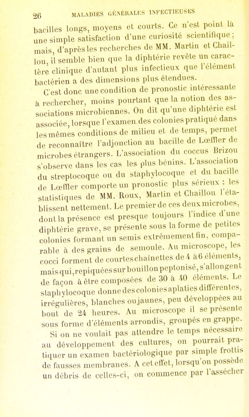 bacilles longs, moyens et courls. Ce n'est point là une simple satisfaction d'une curiosité scientifique; mais d'après les recherches de MM. Martin et Chail- lou il semble bien que la diphtérie revête un carac- tère clinique d'autant plus infectieux que l'élément bactérien a des dimensions plus étendues. C'est donc une condition de pronostic intéressante à rechercher, moins pourtant que la notion des as- sociations microbiennes. On dit qu'une diphtérie est associée, lorsque l'examen des colonies pratique dans les mêmes conditions de milieu et de temps, permet de reconnaître l'adjonction au bacille de Lœffler de microbes étrangers. L'association du coccus Brizou s'observe dans les cas les plus bénins. L'association du streptocoque ou du staphylocoque et du bacille de Lœmer comporte un pronostic plus sérieux : les statistiques de MM. Roux, Martin et Chaillou l éta- blissent nettement. Le premier de ces deuxmicrobes, dont la présence est presque toujours l'indice dune diphtérie grave, se présente sous la forme de petites colonies formant un semis extrêmement hn, compa- rable h des grains de semoule. Au microscope, les cocci forment de courtes chaînettes de4 à6 éléments maisqui,repiquéessurbouillonpeptonisé,sallongeTit de façon à être composées de 30 à 40 élénients Le staphylocoque donnedescoloniesaplatiesdifferentcs, irrégulières, blanches oujaunes, peu développées au bout de 24 heures. Au microscope il se présente sous forme d'éléments arrondis, groupés en grappe. Si on ne voulait pas attendre le temps nécessaire au développement des cultures, on pourrait pra- tiquer un examen bactériologique par simple frottis de fausses membranes. A cet effet, lorsqu'on possède un débris de celles-ci, on commence par l'assechcr