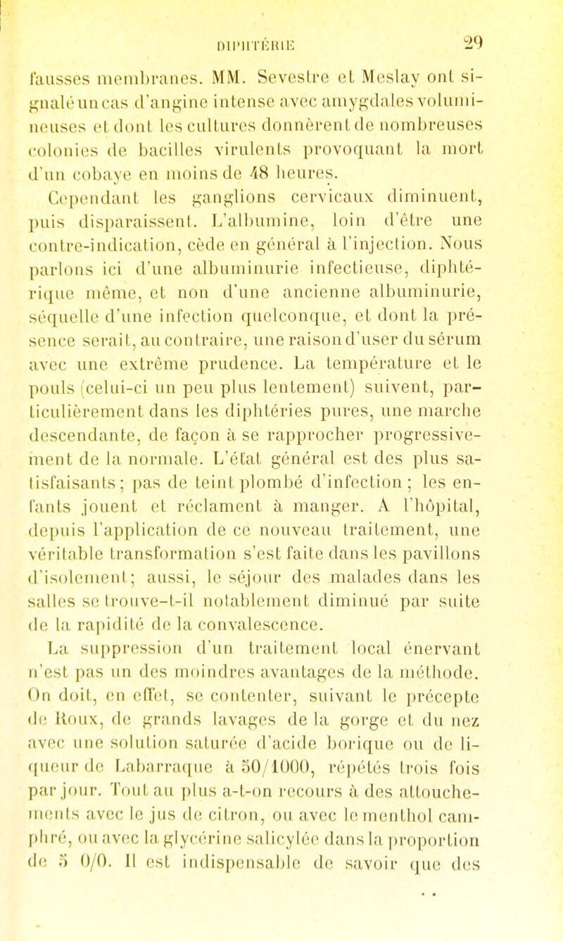 fausses membranes. MM. Sevestre et Meslay ont si- jz;naléuncas d'angine intense avec amygdales voiiuni- neuses et dont les cultures donnèrent de nombreuses colonies de bacilles virulents provoquant la mort d'un cobaye en moins de 48 heures. Cependant les ganglions cervicaux diminuent, puis disparaissent. L'albumine, loin d'être une contre-indication, cède en général à l'injection. Nous parlons ici d'une albuminurie infectieuse, diphté- rique même, et non d'une ancienne albuminurie, séquelle d'une infection quelconque, et dont la pré- sence serait, au contraire, une raison d'user du sérum avec une extrême prudence. La température et le pouls (celui-ci un peu plus lentement) suivent, par- ticulièrement dans les diphtéries pures, une marche descendante, de façon à se rapprocher progressive- ment de la normale. L'état général est des plus sa- tisfaisants; pas de teint plombé d'infection; les en- tants jouent et réclament à manger. A l'hôpital, depuis l'application de ce nouveau traitement, une véritable transformation s'est faite dans les pavillons d'isolement; aussi, le séjour des malades dans les salles se ti'ouve-t-il notablement diminué par suite de la rapidité de la convalescence. La suppression d'un traitement local énervant n'est pas un des moindres avantages de la méthode. On doit, en effet, se contenter, suivant le précepte de Roux, de grands lavages de la gorge et du nez avec une solution saturée d'acide borique ou de 11- qiUMir de Labarraque à 50/1000, répétés trois fois par jour. Tout au plus a-t-on recours à des attouche- ments avec le jus de; citron, ou avec le menthol cam- phré, ou avec la glycérine salicylée dans la proportion de o 0/0. Il est indispensable de savoir que d(!S