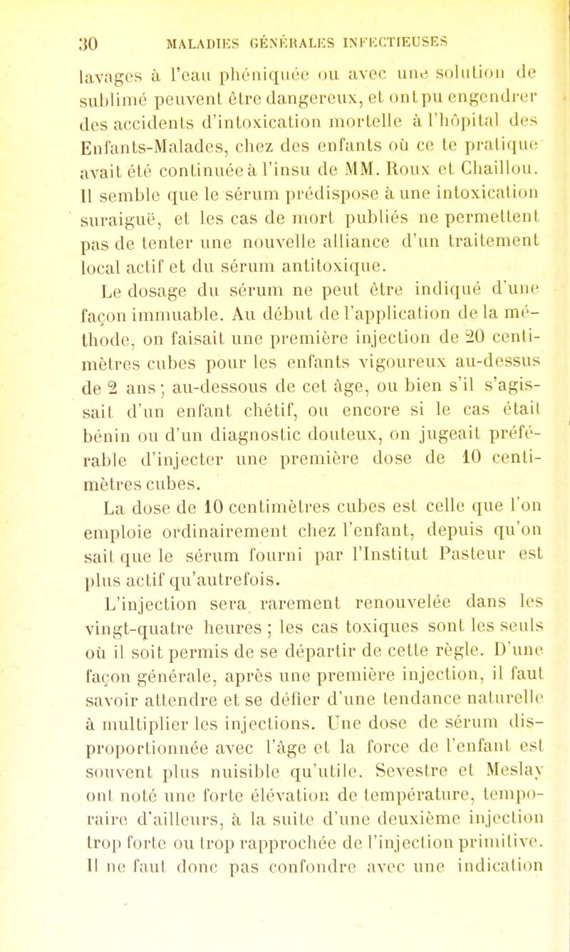 lavages à l'eau phéniquée ou avec uue solulion de sublimé peuvent être dangereux, et ont pu engendrer des accidents d'intoxication mortelle à l'hôpital des Enfants-Malades, chez des enfants où ce te pratique avait été continuée à l'insu de MM. Roux et Chaillou. 11 semble que le sérum prédispose à une intoxication suraiguë, et les cas de mort publiés ne permettent pas de tenter une nouvelle alliance d'un traitement local actif et du sérum anlitoxique. Le dosage du sérum ne peut être indiqué d'une façon immuable. Au début de l'application de la mé- thode, on faisait une première injection de 20 centi- mètres cubes pour les enfants vigoureux au-dessus de 2 ans; au-dessous de cet âge, ou bien s'il s'agis- sait d'un enfant chétif, ou encore si le cas étail bénin ou d'un diagnostic douteux, on jugeait préfé- rable d'injecter une première dose de 10 centi- mètres cubes. La dose de 10 centimètres cubes est celle que l'on emploie ordinairement chez l'enfant, depuis qu'on sait que le sérum fourni par l'Institut Pasteur est plus actif qu'autrefois. L'injection sera rarement renouvelée dans les vingt-quatre heures ; les cas toxiques sont les seuls où il soit permis de se départir de cette règle. D'une façon générale, après une première injection, il faut savoir attendre et se défier d'une tendance naturelle à multiplier les injections. Une dose de sérum dis- proportionnée avec l'âge et la force de l'enfant est souvent plus nuisible qu'utile. Sevestre et Meslay onl noté une forte élévation de température, tempo- raire d'ailleurs, à la suite d'une deuxième injection trop forte ou trop rapprochée de l'injection primitive. Il no faut donc pas confondre avec une indication