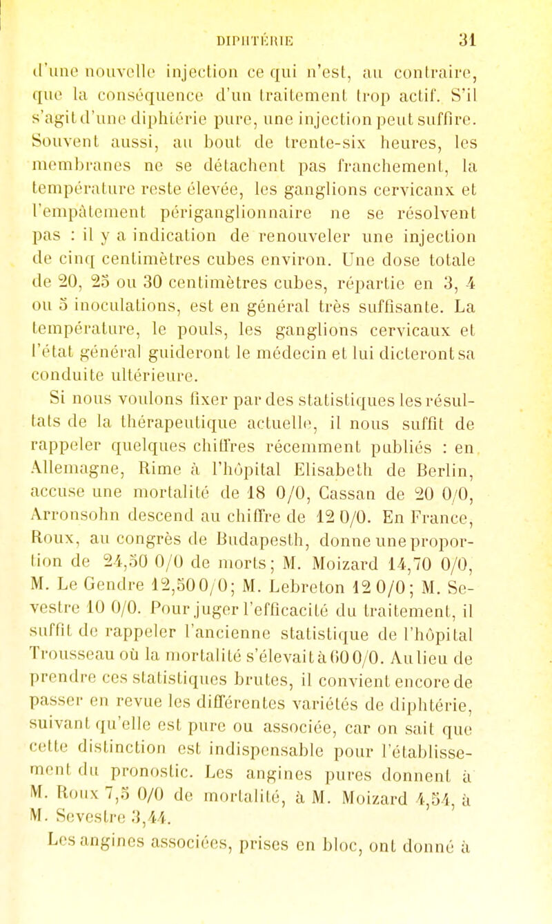 trune nouvelle injection ce qui n'est, au contraire, que la conséquence d'un traitement trop actif. S'il s'agit d'une diphtérie pure, une injection peut suffire. Souvent aussi, au bout de trente-six heures, les membranes ne se détachent pas franchement, la température reste élevée, les ganglions cervicanx et l'emptitement périganglionnaire ne se résolvent pas : il y a indication de renouveler une injection de cinq centimètres cubes environ. Une dose totale de 20, 25 ou 30 centimètres cubes, répartie en 3, -4 ou o inoculations, est en général très suffisante. La température, le pouls, les ganglions cervicaux et l'état général guideront le médecin et lui dicteront sa conduite ultérieure. Si nous voulons fixer par des statistiques les résul- tats de la thérapeutique actuelle, il nous suffit de rappeler quelques chitTres récemment publiés : en Allemagne, Rime à l'hôpital Elisabeth de Berlin, accuse une mortalité de 18 0/0, Cassan de 20 0/0, Arronsohn descend au chiffre de 12 0/0. En France, Roux, au congrès de Budapesth, donne une propor- tion de 24,50 0/0 de morts; M. Moizard 14,70 0/0, M. Le Gendre 12,500/0; M. Lebreton 12 0/0; M. Se- vestre 10 0/0. Pour juger l'efficacité du traitement, il suffit de rappeler l'ancienne statistique de l'hôpital Trousseau où la mortalité s'élevait à 60 0/0. Au lieu de prendre ces statistiques brutes, il convient encore de passer en revue les différentes variétés de diphtérie, suivant qu'elle est pure ou associée, car on sait que cette distinction est indispen.sable pour l'établisse- ment du pronostic. Les angines pures donnent à M. Roux 7,5 0/0 de mortalité, à M. Moizard 4,54, à M. Sevestre 3,44. Les angines associées, prises en bloc, ont donné à