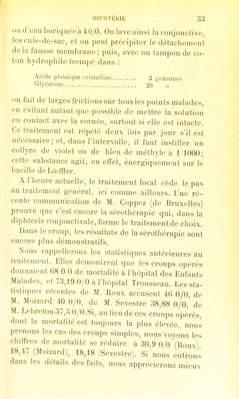 IHI'IITEMIt; (md'eauboriqut'oà/tO/O. On lave ainsi la conjoncli ve, les culs-de-sac, et on peut précipiter le détachement de la fausse membrane ; puis, avec un tampon de co- ton hydrophile trempé dans : Acide pliénique ri-istailisé 2 grammes Glycérine 20 » on fait de larges frictions sur tous les points malades, on évitant aulant que possible de mettre la solution en contact avec la cornée, surtout si elle est intacte. Ce traitement est répété deux fois par jour s'il est nécessaire; et, dans l'intervalle, il faut instiller un collyre de violet ou de bleu de méthyle à 1/1000; cette substance agit, en effet, énergiquement sur le bacille de Lœiïler. A l'heure actuelle, le traitement local cède le pas au traitement général, ici comme ailleurs. Une ré- cente communication de M. Coppez (de Bruxelles) prouve que c'est encore la sérothérapie qui, dans la diphtérie conjonctivale, forme le traitementde choix. Dans le croup, les résultats de la sérothérapie sont encore plus démonstratifs. Nous rappellerons les statistiques antérieures au traitement. Elles démontrent que les croups opérés donnaient G8 0/0 de mortalité à l'hôpital des Enfants Malades, et 73,19 0/0 à l'hôpital Trousseau. Les sta- tistiques récentes de M. Roux accusent 4G 0/0, de M. Moizard 40 0/0, de M. Sevestre 38,88 0/0,' de M. Lebreton37,.5 0/0.Si, au lieu de ces croups opérés dont la mortalité est toujours la plus élevée, nous prenons les cas des croups simples, nous voyons les chilTres de mortalité se réduire à 30,9 0/0 (Roux) 18,47 (Moizard), 18,18 (Sevestre). Si nous entrons dans les détails des faits, nous apprécierons mieux