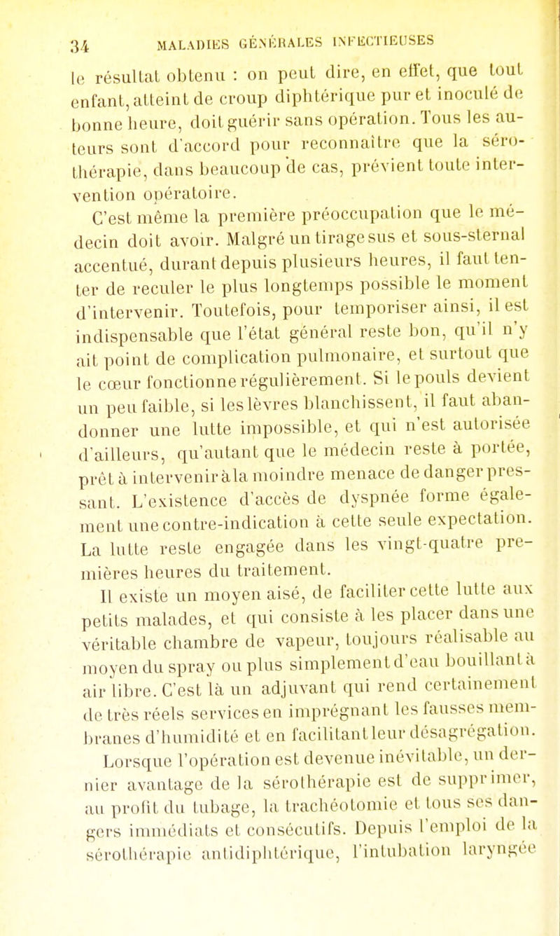 le résuUaL obtenu : on peut dire, en effet, que tout enfant, atteint de croup diphtérique pur et inoculé de tjonne lieure, doit g;uérir sans opération. Tous les au- teurs sont d'accord pour reconnaître que la séro- thérapie, dans beaucoup de cas, prévient toute inter- vention opératoire. C'est même la première préoccupation que le mé- decin doit avoir. Malgré un tirage sus et sous-slernal accentué, durant depuis plusieurs heures, il faut ten- ter de reculer le plus longtemps possible le moment d'intervenir. Toutefois, pour temporiser ainsi, il est indispensable que l'état général reste bon, qu'il n'y ait point de complication pulmonaire, et surtout que le cœur fonctionne régulièrement. Si le pouls devient un peu faible, si les lèvres blanchissent, il faut aban- donner une lutte impossible, et qui n'est autorisée d'ailleurs, qu'autant que le médecin reste à portée, prêt à intervenir àla moindre menace de danger pres- sant. L'existence d'accès de dyspnée forme égale- ment une contre-indication à celte seule expectation. La lutte reste engagée dans les vingt-quatre pre- mières heures du traitement. 11 existe un moyen aisé, de faciliter cette lutte aux petits malades, et qui consiste à les placer dans une véritable chambre de vapeur, toujours réalisable au moyen du spray ou plus simplement d'eau bouillantà air libre. C'est là un adjuvant qui rend certainement de très réels services en imprégnant les fausses mem- branes d'humidité et en facilitantleur désagrégation. Lorsque l'opération est devenue inévitable, un der- nier avantage de la sérothérapie est de supprimer, au profit du tubage, la trachéotomie et tous ses dan- gers immédiats et consécutifs. Depuis l'emploi de la sérothérapie antidiphtérique, l'intubation laryngée