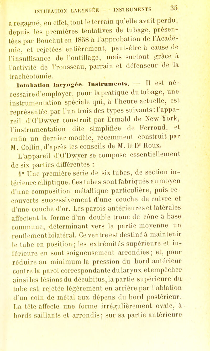 a regagné, en effol, tout le terrain qu'elle avait perdu, depuis les premières tentatives de tubage, présen- tées par Bouchuten 18S8 à l'approbation de l'Acadé- mie, et rejetées entièrement, peut-être à cause de l'itisuffisance de l'outillage, mais surtout grâce à l'activité de Trousseau, parrain et défenseur de la trachéotomie. Intubation laryngée, instpnnients. — Il est né- cessaire d'employer, pour la pratique du tubage, une instrumentation spéciale qui, à l'heure actuelle, est représentée par l'un trois des types suivants-.l'appa- reil d'O'Dwyer construit par Ermald de New-York, l'instrumentation dite simplifiée de Ferroud, et enfin un dernier modèle, récemment construit par M. Collin, d'après les conseils de M. leD' Roux. L'appareil d'O'Dwyer se compose essentiellement de six parties différentes : 1» Une première série de six tubes, de section in- térieure elliptique. Ces tubes sont fabriqués aumoyen d'une composition métallique particulière, puis re- couverts successivement d'une couche de cuivre et d'une couche d'or. Les parois antérieures et latérales affectent la forme d'un double tronc de cône à base commune, déterminant vers la partie moyenne un renflement bilatéral. Ce ventre est destiné à maintenir le tube en position; les extrémités supérieure et in- férieure en sont soigneusement arrondies; et, pour réduire au minimum la pression du bord antérieur contre la paroi correspondante dularynx etempêcher ainsiles lésionsdu décubitus, la partie supérieure du tube est rejetée légèrement en arrière par l'ablation d'un coin de métal aux dépens du bord postérieur. La tête affecte une forme irrégulièrement ovale, ii bords saillants et arrondis; sur sa partie antérieure