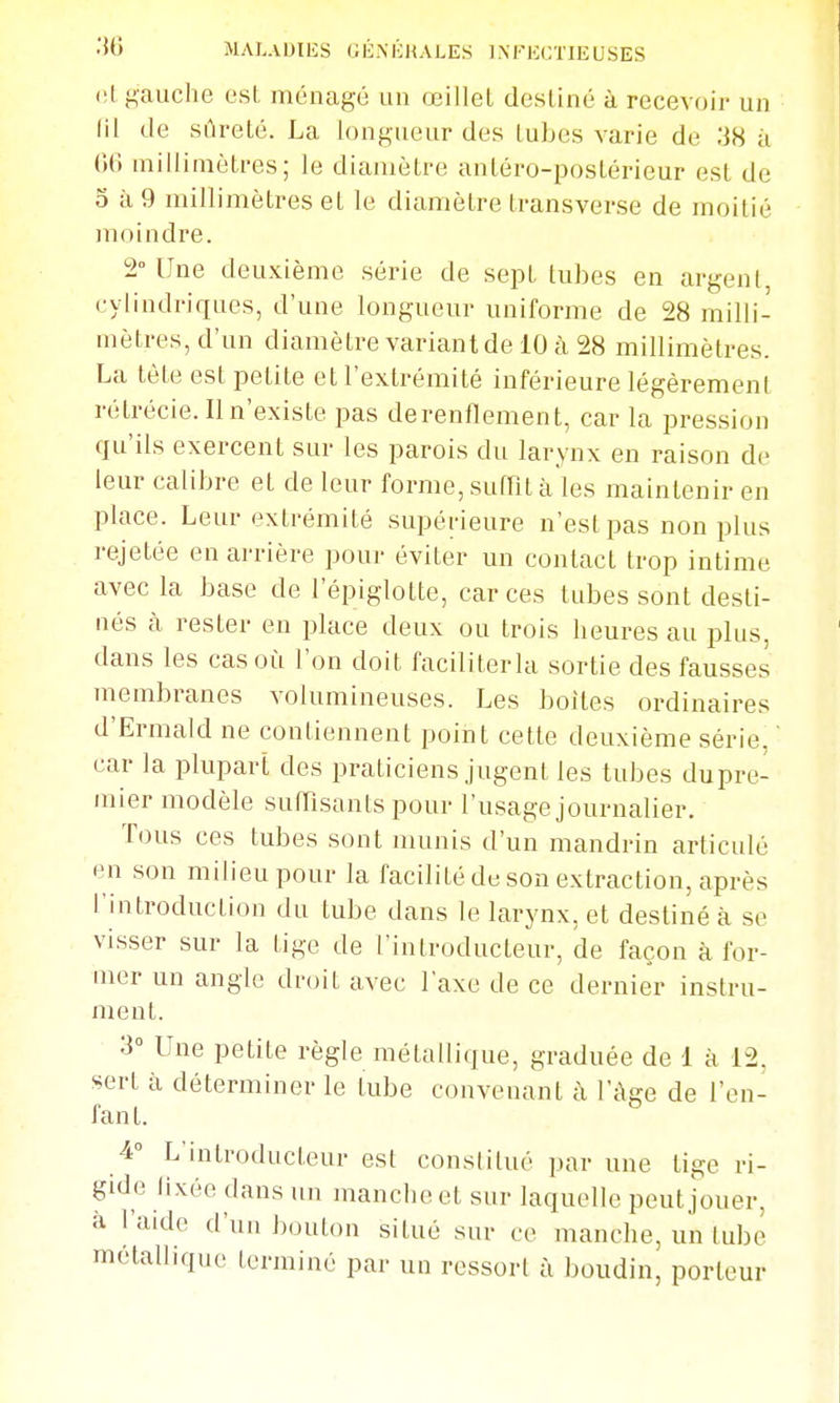(!l gauche est ménagé un œillet destiné à recevoir un lil de sûreté. La longueur des tubes varie de 38 à 06 millimètres; le diamètre antéro-postérieur est de 5 à 9 millimètres et le diamètre transverse de moitié moindre. 2° Une deuxième série de sept tubes en argent, cylindriques, d'une longueur uniforme de 28 milli- mètres, d'un diamètre variant de 10 à 28 millimètres. La tète est petite et l'extrémité inférieure légèrement rétrécie. Il n'existe pas derenflement, car la pression qu'ils exercent sur les parois du larynx en raison de leur calibre et de leur forme, suffit à les maintenir en place. Leur extrémité supérieure n'est pas non plus rejetée en arrière pour éviter un contact trop intime avec la base de l'épiglotte, car ces tubes sont desti- nés à rester en place deux ou trois heures au plus, dans les cas où l'on doit faciliterla sortie des fausses membranes volumineuses. Les boites ordinaires d'Ermald ne contiennent point cette deuxième série,  car la plupart des praticiens jugent les tubes dupre- mier modèle sufTisants pour l'usage journalier. Tous ces tubes sont munis d'un mandrin articulé en son milieu pour la facilité de son extraction, après l'introduction du tube dans le larynx, et destiné à se visser sur la tige de l'introducteur, de façon à for- mer un angle droit avec l'axe de ce dernier instru- ment. 3° Une petite règle métallique, graduée de 1 à 12, sert à déterminer le tube convenant à l'âge de l'en- fant. 4° L'introducteur est constitué par une tige ri- gide lixée dans un manche et sur laquelle peut jouer, à l'aide d'un i)outon situé sur ce manche, un tube métallique terminé par un ressorl à boudin, porteur
