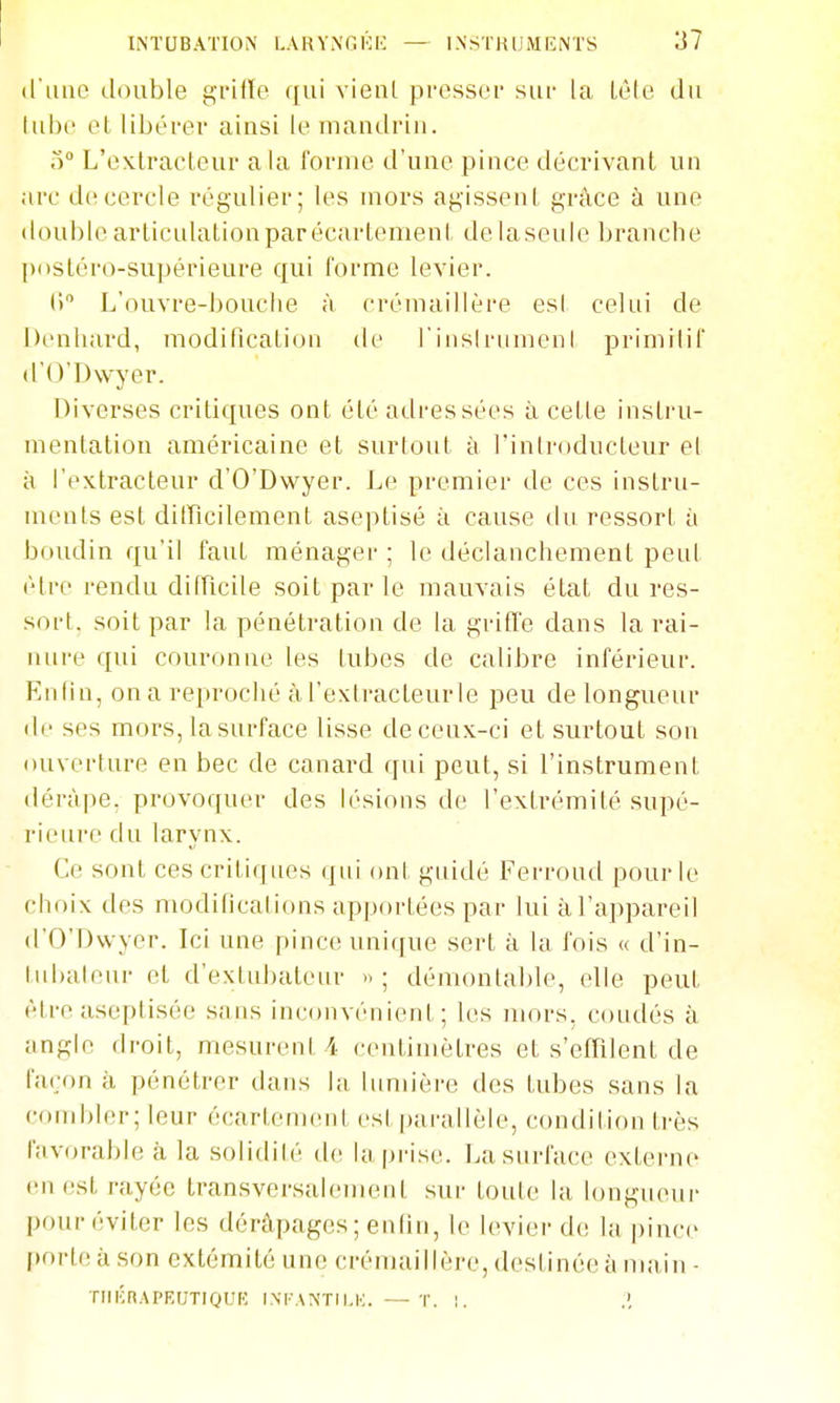 (liino double gi'ille qui vienl presser sur la lèle du lul)(' el libérer ainsi le inaudriii. o L'extracteur a la forme d'une pince décrivant un arc de cercle régulier; les mors agissent grâce à une double articulation par écartement de la seule branche posléro-supérieure qui forme levier. (') L'ouvre-bouciie à crémaillère es! celui de Denluird, modification de rinsirumeni primilif d'O'Dwyer. Diverses critiques ont été adressées à cette instru- mentation américaine et surtout à riniroducteur el à l'extracteur d'O'Dwyer. Le premier de ces instru- ments est dilTîcilement aseptisé à cause du ressort à boudin qu'il faut ménager ; le déclanchement peul être rendu difficile soit par le mauvais état dures- sort, soit par la pénétration de la grifï'e dans la rai- iiui'e qui couronne les tubes de calibre inférieur. En lin, on a reproché à l'exlracteurle peu de longueur de ses mors, lasurface lisse de ceux-ci et surtout son ouverture en bec de canard qui peut, si l'instrument dérape, provoquer des lésions de l'extrémité supé- rieure du larynx. Ce sont ces critiques (jui ont guidé Ferroud pour le choix des modifications apportées par lui à l'appareil d'O'Dwyer. Ici une pinc(! unique sert à la fois « d'in- tubalenr et d'extubateur »; démontal)le, elle peut être aseptisée sans inconvénient; les mors, coudés à angle droit, mesurent 4 centimètres et s'efTilent de l'aron à pénétrer dans la lumière des tubes sans la (•oiid)ler; leur écartement est parallèle, condition très l'av(jrable a. la solidilé de la prise. Lasurface externe en est rayée transversalement sur toute la longneui- pour éviter les dérâpages ; enfin, le levier de la pince (inrle à son extémitô une crémaillère, destinée à ma in - TincnAPEUTIOUK INI-ANTILK. — T. 1. .',