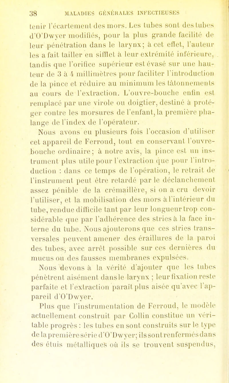(cuir récarlonioiil (les irioi-s. Los lubes sont deslubcs d'O'Dwycr luodiliés, pour la plus grande facilité de leur pénétration dans le larynx; à cet efïet, l'auteui' les a fait tailler en sifflet à leur extrémité inférieure, tandis que l'oririce supérieur est évasé sur une hau- teur de 3 k A niilliniètres pour faciliter l'introduclion de la pince et réduire au minimum les tâtonnements au cours de l'extraction. L'ouvre-bouche enfin est remplacé par une virole ou doigtier, destiné à prolé- ger contre les morsures de l'enfant, la première pha- lange de l'index de l'opérateur. Nous avons eu plusieurs fois l'occasion d'utiliser cet appareil de Ferroud, tout en conservant l'ouvre- bouche ordinaire; à notre avis, la pince est un ins- trument plus utile pour l'extraction que pour l'intro- duction : dans ce temps de l'opération, le retrait de l'instrument peut être retardé par le déclanchement assez pénible de la crémaillère, si on a cru devoir l'utiliser, et la mobilisation des mors à l'intérieur du tube, rendue difficile tant par leur longueur trop con- sidérable que par l'adhérence des stries à la face in- terne du tube. Nous ajouterons que ces stries trans- versales peuvent amener des éraillures de la paroi des tubes, avec arrêt [tossible sur ces dernières du mucus ou des fausses membranes expulsées. Nous devons à la vérité d'ajouter que les tubes pénètrent aisément dansle larynx ; leur hxalion reste parfaite et l'extraction paraît plus aisée qu'avec l'ap- pareil d'O'Dwyer. Plus que l'instrumentation de Ferroud, le modèle actuellement construit par CoUin constitue un véri- table progrès : les tubes eu sont construits sur le type de lapremiôre série d'O'Dwyer; ils sont renfermés dans des étuis mélalliques où ils se trouvent susi^endns.