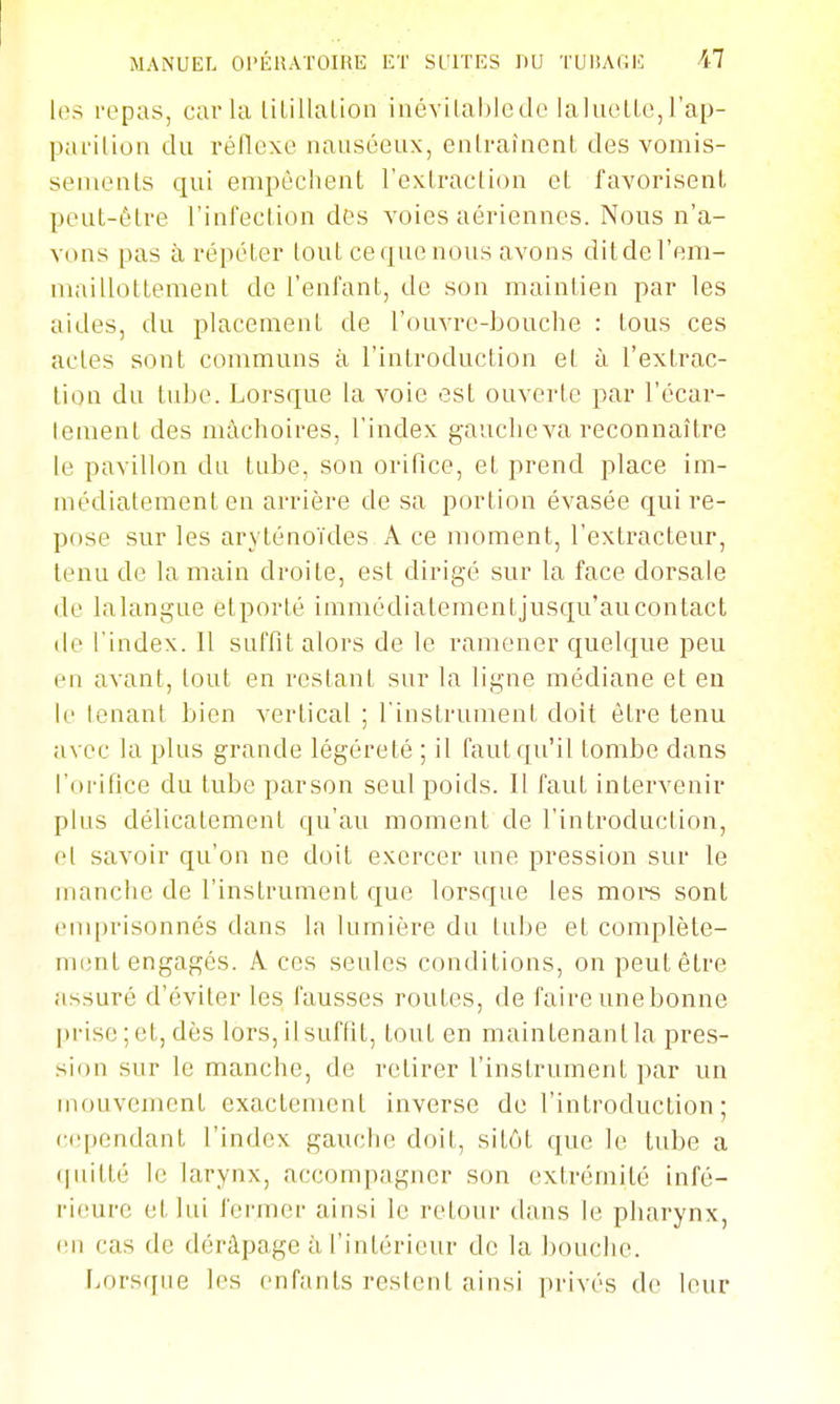 les repas, caria lilillalion inévilablcde laliu'lLe,rap- parilion du réllexe nauséeux, entraînent des vomis- sements qui empêchent l'extraction et favorisent peut-être rinfection des voies aériennes. Nous n'a- vons pas à répéter tout ce que nous avons ditdel'em- maillottement de l'enfant, de son maintien par les aides, du placement de l'ouvre-bouche : tous ces actes sont communs à l'introduction et à l'extrac- tion du tube. Lorsque la voie est ouverte par l'écar- lement des mâchoires, l'index gauche va reconnaître le pavillon du tube, son orifice, et prend place im- médiatement en arrière de sa portion évasée qui re- pose sur les aryténoïdes A ce moment, l'extracteur, tenu de la main droite, est dirigé sur la face dorsale de lalangue etporté immédiatementjusqu'aucontact de l'index. 11 suffit alors de le ramener quelque peu en avant, tout en restant sur la ligne médiane et eu le tenant bien vertical ; l'inslrument doit être tenu avec la plus grande légèreté ; il faut qu'il tombe dans l'orifice du tube parson seul poids. Il faut intervenir plus délicatement qu'au moment de l'introduction, et savoir qu'on ne doit exercer une pression sur le manche de l'instrument que lorsque les mors sont emprisonnés dans la lumière du tube et complète- ment engagés. A ces seules conditions, on peut être assuré d'éviter les fausses routes, de faire unebonne prise;et,dès lors,ilsuffit, tout en maintenantla pres- sion sur le manche, de retirer l'instrument par un mouvement exactement inverse de l'introduction ; cependant l'index gauche doit, sitôt que le tube a (|uitté le larynx, accompagner son extrémité infé- rieure et lui fermer ainsi le retour dans le pharynx, on cas de déràpage à l'intérieur de la bouche. Lorsque les enfants restent ainsi privés de leur